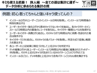 キミも使える武器！ 旅人編 ～全ての道は集計に通ず～
データ分析に求められる集計の質
17©Miotsukushi Analytics Inc. 2016, All rights reserved.
インストールログからユーザーごとのインストール日時を取得し、インストール72時間後の
時刻を算出する
ユーザーキャラクター強化ログから素材キャラでないキャラを抽出し、各キャラクターのイン
ストール72時間以内の最後のレコードを取り出し、キャラクター種類とレベルを取得する
ユーザーキャラクター消費ログと結合し、そのキャラが72時間以内に消費・売却された場
合は除外する
キャラクターマスタと結合し、そのキャラの各パラメータを取得し、所定の式で変換し戦闘
力を算出する
各ユーザーの上記結果に順位づけをして上位2キャラを判定する
デッキ編集ログから各ユーザーインストール72時間以内の最後に編集されたデッキデー
タを取得し、その中上記の2キャラが含まれているかのパターンごとのフラグをたてる
インストール日ごとに、デッキ枚数と上位2キャラ含有パターンごとのUU数を集計する
例題:初心者ってちゃんと強いキャラ使ってんの？
 