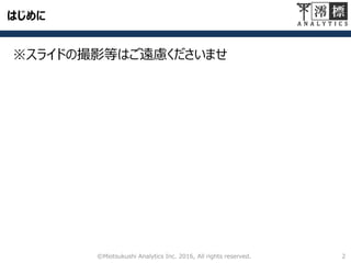 会社概要
会 社 名： 澪標アナリティクス株式会社
代表取締役： 井原 渉
顧 問： 川村 秀憲（北海道大学教授）
栗原 聡（電気通信大学教授）
所 在 地： 東京都中央区日本橋茅場町1丁目10-8
グリンヒルビル6階
事 業 内 容： データ分析に関する各種事業
アドバイザリーサービス
教育研修
分析組織・IT基盤構築
分析官派遣
受託分析
U R L ： http://www.mioana.com/
©Miotsukushi Analytics Inc. 2016, All rights reserved. 2
 