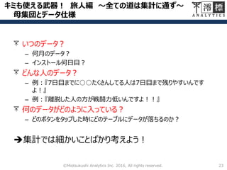 キミも使える武器！ 旅人編 ～全ての道は集計に通ず～
母集団とデータ仕様
23©Miotsukushi Analytics Inc. 2016, All rights reserved.
いつのデータ？
– 何月のデータ？
– インストール何日目？
どんな人のデータ？
– 例：『7日目までに○○たくさんしてる人は7日目まで残りやすいんです
よ！』
– 例：『離脱した人の方が戦闘力低いんですよ！！』
何のデータがどのように入っている？
– どのボタンをタップした時にどのテーブルにデータが落ちるのか？
集計では細かいことばかり考えよう！
 