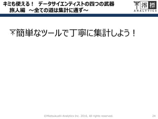 キミも使える！ データサイエンティストの四つの武器
旅人編 ～全ての道は集計に通ず～
24©Miotsukushi Analytics Inc. 2016, All rights reserved.
簡単なツールで丁寧に集計しよう！
 