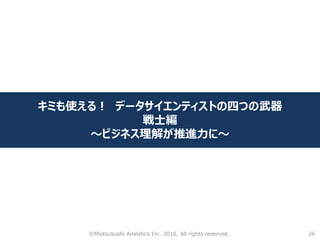 26
キミも使える！ データサイエンティストの四つの武器
戦士編
～ビジネス理解が推進力に～
©Miotsukushi Analytics Inc. 2016, All rights reserved.
 