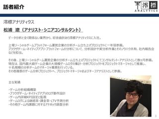 話者紹介
3
澪標アナリティクス
松浦 遼（アナリスト・シニアコンサルタント）
データ分析と全く関係ない業界から、紆余曲折あり澪標アナリティクスに入社。
上場ソーシャルゲームプラットフォーム運営企業の分析チーム立ち上げプロジェクトに一年弱参画。
ブラウザゲーム・ネイティブアプリ・プラットフォームの分析について、分析設計や実分析作業とそのノウハウ共有、社内報告会
などを担当。
その後、上場ソーシャルゲーム運営企業の分析チーム立ち上げプロジェクトにてコンサルタント・アナリストとして数ヶ月参画。
現在は、国内最大級ゲーム企業の大規模ゲームログの集計・分析プロジェクトをプロジェクトマネージャとして推進し、
十名規模の分析チームのマネージャ業務を行っている。
その他複数のゲーム分析プロジェクトへ、プロジェクトマネージャおよびチーフアナリストとして参画。
主な実績
・ゲーム分析組織構築
・ブラウザゲーム・ネイティブアプリのログ要件設計
・ゲーム内詳細KPI設定と監視
・ゲームログによる継続率・課金率・LTV予測分析
・その他ゲーム内課題に対するアドホック調査分析
 