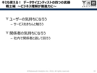 キミも使える！ データサイエンティストの四つの武器
戦士編 ～ビジネス理解が推進力に～
33©Miotsukushi Analytics Inc. 2016, All rights reserved.
ユーザーの気持ちになろう
– サービスをきちんと触ろう
関係者の気持ちになろう
– 社内で関係者と話して回ろう
 