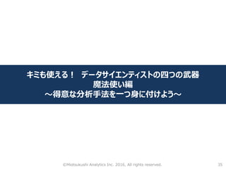 35
キミも使える！ データサイエンティストの四つの武器
魔法使い編
～得意な分析手法を一つ身に付けよう～
©Miotsukushi Analytics Inc. 2016, All rights reserved.
 