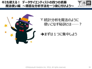 キミも使える！ データサイエンティストの四つの武器
魔法使い編 ～得意な分析手法を一つ身に付けよう～
36©Miotsukushi Analytics Inc. 2016, All rights reserved.
統計分析を魔法のように
使いこなす秘訣とは……？
まずは１つに集中しよう
 