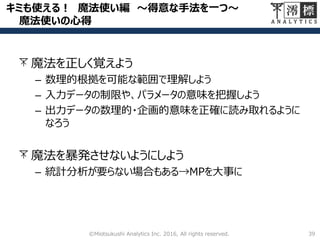 キミも使える！ 魔法使い編 ～得意な手法を一つ～
魔法使いの心得
39©Miotsukushi Analytics Inc. 2016, All rights reserved.
魔法を正しく覚えよう
– 数理的根拠を可能な範囲で理解しよう
– 入力データの制限や、パラメータの意味を把握しよう
– 出力データの数理的・企画的意味を正確に読み取れるように
なろう
魔法を暴発させないようにしよう
– 統計分析が要らない場合もある→MPを大事に
 
