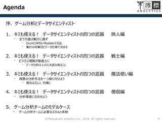 Agenda
序．ゲーム分析とデータサイエンティスト
1. キミも使える！ データサイエンティストの四つの武器 旅人編
⁻ 全ての道は集計に通ず
⁻ ExcelとSPSS ModelerとSQL
⁻ 集計は母集団とデータ仕様で決まる
2. キミも使える！ データサイエンティストの四つの武器 戦士編
⁻ ビジネス理解が推進力に
⁻ データ分析は人の心を読み取ること
3. キミも使える！ データサイエンティストの四つの武器 魔法使い編
⁻ 得意な分析手法を一つ身に付けよう
⁻ 魔法は正しく、的確に
4. キミも使える！ データサイエンティストの四つの武器 僧侶編
⁻ 分析環境に合わせよう
©Miotsukushi Analytics Inc. 2016, All rights reserved. 4
 