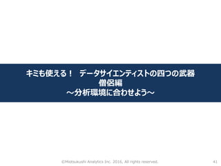 41
キミも使える！ データサイエンティストの四つの武器
僧侶編
～分析環境に合わせよう～
©Miotsukushi Analytics Inc. 2016, All rights reserved.
 