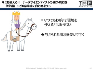 キミも使える！ データサイエンティストの四つの武器
僧侶編 ～分析環境に合わせよう～
42©Miotsukushi Analytics Inc. 2016, All rights reserved.
いつでもわがまま環境を
使えるとは限らない
与えられた環境を使いやすく
 