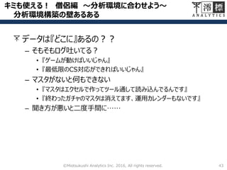 キミも使える！ 僧侶編 ～分析環境に合わせよう～
分析環境構築の壁あるある
データは『どこに』あるの？？
– そもそもログ吐いてる？
• 『ゲームが動けばいいじゃん』
• 『最低限のCS対応ができればいいじゃん』
– マスタがないと何もできない
• 『マスタはエクセルで作ってツール通して読み込んでるんです』
• 『終わったガチャのマスタは消えてます、運用カレンダーもないです』
– 聞き方が悪いと二度手間に……
43©Miotsukushi Analytics Inc. 2016, All rights reserved.
 