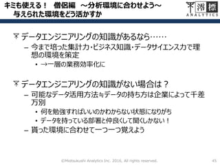 キミも使える！ 僧侶編 ～分析環境に合わせよう～
与えられた環境をどう活かすか
データエンジニアリングの知識があるなら……
– 今まで培った集計力・ビジネス知識・データサイエンス力で理
想の環境を策定
• →一層の業務効率化に
データエンジニアリングの知識がない場合は？
– 可能なデータ活用方法≒データの持ち方は企業によって千差
万別
• 何を勉強すればいいのかわからない状態になりがち
• データを持っている部署と仲良くして聞くしかない！
– 貰った環境に合わせて一つ一つ覚えよう
45©Miotsukushi Analytics Inc. 2016, All rights reserved.
 