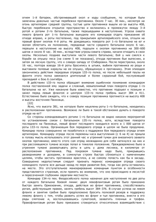 огнем 1-й батареи, обстреливавшей окоп и ходы сообщения, по которым были
замечены довольно частые перебежки противника. Около 7 час. 30 мин., несмотря на
огонь артиллерии средней группы, густые цепи противника вышли из-за высоты 408,
быстро перебежали открытое пространство и вклинились в промежуток между 3-й
ротой и ротами 2-го батальона, также перешедшими в наступление. Угроза охвата
левого фланга рот 1-го батальона вынудила его командира отдать приказание об
отходе вправо, и роты постепенно, под прикрытием артиллерийского огня, отошли на
правый фланг окопов 4-й роты. Не дождавшись поворота рот 1-го батальона на юг и
желая облегчить их положение, передовые части среднего батальона около 6 час.
перешли в наступление на высоту 408, подошли к окопам противника на 300-600
шагов и около 8 час. 30 мин., вследствие угрозы охвата справа, начали отходить в свои
окопы. Несколько позднее выступили части левого батальона; бой у них свелся к
борьбе за опушку леса (на схеме 5 не показана), откуда противник был вытеснен, а
затем за лесную группу, что к северо-западу от Стиберовки. После перестрелки, около
16 час, полтора взвода 16-й роты бросились в штыки, выбили противника из рощи и
выставили полевые караулы на ее опушку, обращенную к противнику. Этим эпизодом
закончились действия передовых отрядов 133-го полка, но после небольшой паузы на
фронте этого полка завязался длительный и более серьезный бой, послуживший
прелюдией к бою 6 сентября.
В действиях 133-го полка обращает внимание ошибочное понимание командиром
полка поставленной ему задачи и сложный, невыполнимый план поворота отряда 1-го
батальона на юг. Уже накануне была известно, что противник подошел к позиции и
занял перед левым флангом и центром 133-го полка гребень высот 384 и 411.
Естественно было ожидать, что к северу позиция противника протянется на высоту 408
и высоты восточнее Панковце.
[22]
Ясно, что высота 381, на которую были нацелены роты 1-го батальона, находилась
в расположении противника. Возможно ли было в такой обстановке думать о повороте
отряда на юг?
Со стороны командовавшего ротами 1-го батальона не видно никаких мероприятий
по установлению связи с батальоном 135-го полка, хотя, вследствие поворота
последнего на Панковце, левый фланг последнего находился всего в 1 000 шагов от
роты 133-го полка. Организация боя передового отряда в целом не была продумана.
Командир полка совершенно не позаботился о поддержке боя передового отряда огнем
артиллерии. Командиру отряда после перемены часа выступления (с 6 на 4) не пришла
в голову мысль использовать этот ранний час и утренний туман для внезапного захвата
окопов противника; вместо этого сам отряд неожиданно для себя наткнулся на них и
при рассеявшемся тумане вскоре попал в тяжелое положение. Преждевременно было в
утреннем тумане развертывать роты в цепь у дома лесника, в километре от
расположения противника. Под покровом тумана надо было, прикрывшись
разведчиками и дозорами, в сомкнутых строях быстро сблизиться с намеченными
целями, чтобы застать противника врасплох, а не самому попасть как бы в засаду.
Совершенно недопустимым следует признать перенос командиром отряда своего
командного пункта все дальше назад по мере развития боя, тогда как роты оставались
на месте. Это отступательное маневрирование командным пунктом в особенности
представляется странным, если принять во внимание, что оно происходило в лесистой
и пересеченной глубокими оврагами местности.
Командир 134-го пех. Феодосийского полка назначил для наступления по две роты
от каждого батальона боевой линии: двум левофланговым ротам было приказано
быстро занять Оржеховчик, откуда, действуя во фланг противника, способствовать
ротам, действующим правее, занять гребень высот 384-376. В случае успеха на левом
фланге и занятия гребня было предположено бросить полковой резерв в поддержку
левому флангу с тем, чтобы развить успех во фланг и тыл противника, внести в его
ряды смятение и, воспользовавшись суматохой, захватить пленных и трофеи.
Правофланговым ротам было приказано сговориться относительно взаимодействия с
 