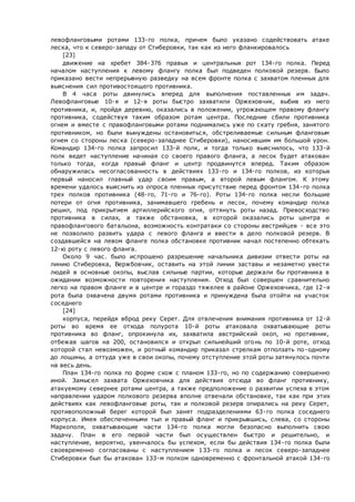 левофланговыми ротами 133-го полка, причем было указано содействовать атаке
леска, что к северо-западу от Стиберовки, так как из него фланкировалось
[23]
движение на хребет 384-376 правых и центральных рот 134-го полка. Перед
началом наступления к левому флангу полка был подведен полковой резерв. Было
приказано вести непрерывную разведку на всем фронте полка с захватом пленных для
выяснения сил противостоящего противника.
В 4 часа роты двинулись вперед для выполнения поставленных им задач.
Левофланговые 10-я и 12-я роты быстро захватили Оржеховчик, выбив из него
противника, и, пройдя деревню, оказались в положении, угрожающем правому флангу
противника, содействуя таким образом ротам центра. Последние сбили противника
огнем и вместе с правофланговыми ротами поднимались уже по скату гребня, занятого
противником, но были вынуждены остановиться, обстреливаемые сильным фланговым
огнем со стороны леска (северо-западнее Стиберовки), наносившим им большой урон.
Командир 134-го полка запросил 133-й полк, и тогда только выяснилось, что 133-й
полк ведет наступление начиная со своего правого фланга, а лесок будет атакован
только тогда, когда правый фланг и центр продвинутся вперед. Таким образом
обнаружилась несогласованность в действиях 133-го и 134-го полков, из которых
первый наносил главный удар своим правым, а второй левым флангом. К этому
времени удалось выяснить из опроса пленных присутствие перед фронтом 134-го полка
трех полков противника (48-го, 71-го и 76-го). Роты 134-го полка несли большие
потери от огня противника, занимавшего гребень и лесок, почему командир полка
решил, под прикрытием артиллерийского огня, оттянуть роты назад. Превосходство
противника в силах, а также обстановка, в которой оказались роты центра и
правофлангового батальона, возможность контратаки со стороны австрийцев - все это
не позволило развить удара с левого фланга и ввести в дело полковой резерв. В
создавшейся на левом фланге полка обстановке противник начал постепенно обтекать
12-ю роту с левого фланга.
Около 9 час. было испрошено разрешение начальника дивизии отвести роты на
линию Стиберовка, Вержбовчик, оставить на этой линии заставы и незаметно увести
людей в основные окопы, выслав сильные партии, которые держали бы противника в
ожидании возможности повторения наступления. Отход был совершен сравнительно
легко на правом фланге и в центре и гораздо тяжелее в районе Оржеховчика, где 12-я
рота была охвачена двумя ротами противника и принуждена была отойти на участок
соседнего
[24]
корпуса, перейдя вброд реку Серет. Для отвлечения внимания противника от 12-й
роты во время ее отхода полурота 10-й роты атаковала охватывающие роты
противника во фланг, опрокинула их, захватила австрийский окоп, но противник,
отбежав шагов на 200, остановился и открыл сильнейший огонь по 10-й роте, отход
которой стал невозможен, и ротный командир приказал стрелкам отползать по-одному
до лощины, а оттуда уже в свои окопы, почему отступление этой роты затянулось почти
на весь день.
План 134-го полка по форме схож с планом 133-го, но по содержанию совершенно
иной. Замысел захвата Оржеховчика для действия отсюда во фланг противнику,
атакуемому севернее ротами центра, а также предположение о развитии успеха в этом
направлении ударом полкового резерва вполне отвечали обстановке, так как при этих
действиях как левофланговые роты, так и полковой резерв опирались на реку Серет,
противоположный берег которой был занят подразделениями 63-го полка соседнего
корпуса. Имея обеспеченными тыл и правый фланг и прикрывшись, слева, со стороны
Маркополя, охватывающие части 134-го полка могли безопасно выполнить свою
задачу. План в его первой части был осуществлен быстро и решительно, и
наступление, вероятно, увенчалось бы успехом, если бы действия 134-го полка были
своевременно согласованы с наступлением 133-го полка и лесок северо-западнее
Стиберовки был бы атакован 133-м полком одновременно с фронтальной атакой 134-го
 