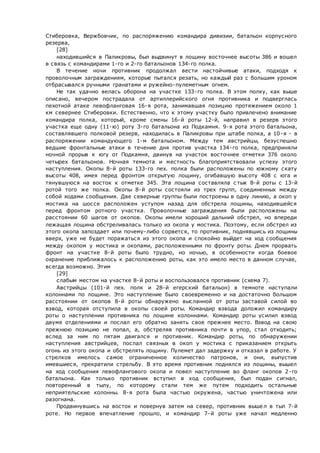 Стиберовка, Вержбовчик, по распоряжению командира дивизии, батальон корпусного
резерва,
[28]
находившийся в Паликровы, был выдвинут в лощину восточнее высоты 386 и вошел
в связь с командирами 1-го и 2-го батальонов 134-го полка.
В течение ночи противник продолжал вести настойчивые атаки, подходя к
проволочным заграждениям, которые пытался резать, но каждый раз с большим уроном
отбрасывался ручными гранатами и ружейно-пулеметным огнем.
Не так удачно велась оборона на участке 133-го полка. В этом полку, как выше
описано, вечером пострадала от артиллерийского огня противника и подверглась
пехотной атаке левофланговая 16-я рота, занимавшая позицию протяжением около 1
км севернее Стиберовки. Естественно, что к этому участку было привлечено внимание
командира полка, который, кроме смены 16-й роты 12-й, направил в резерв этого
участка еще одну (11-ю) роту 3-го батальона из Подкамня. 9-я рота этого батальона,
составлявшего полковой резерв, находилась в Паликровы при штабе полка, а 10-я - в
распоряжении командующего 1-м батальоном. Между тем австрийцы, безуспешно
ведшие фронтальные атаки в течение дня против участка 134-го полка, предприняли
ночной прорыв к югу от Подкамня, двинув на участок восточнее отметки 376 около
четырех батальонов. Ночная темнота и местность благоприятствовали успеху этого
наступления. Окопы 8-й роты 133-го пех. полка были расположены по южному скату
высоты 408, имея перед фронтом открытую лощину, огибавшую высоту 408 с юга и
тянувшуюся на восток к отметке 345. Эта лощина составляла с тык 8-й роты с 13-й
ротой того же полка. Окопы 8-й роты состояли из трех групп, соединенных между
собой ходами сообщения. Две северные группы были построены в одну линию, а окоп у
мостика на шоссе расположен уступом назад для обстрела лощины, находившейся
перед фронтом ротного участка. Проволочные заграждения были расположены на
расстоянии 60 шагов от окопов. Окопы имели хороший дальний обстрел, но впереди
лежащая лощина обстреливалась только из окопа у мостика. Поэтому, если обстрел из
этого окопа запоздает или почему-либо сорвется, то противник, поднявшись из лощины
вверх, уже не будет поражаться из этого окопа и спокойно выйдет на ход сообщения
между окопом у мостика и окопами, расположенными по фронту роты. Днем прорвать
фронт на участке 8-й роты было трудно, но ночью, в особенности когда боевое
охранение приближалось к расположению роты, как это имело место в данном случае,
всегда возможно. Этим
[29]
слабым местом на участке 8-й роты и воспользовался противник (схема 7).
Австрийцы (101-й пех. полк и 28-й егерский батальон) в темноте наступали
колоннами по лощине. Это наступление было своевременно и на достаточно большом
расстоянии от окопов 8-й роты обнаружено высланной от роты заставой силой во
взвод, которая отступила в окопы своей роты. Командир взвода доложил командиру
роты о наступлении противника по лощине колоннами. Командир роты усилил взвод
двумя отделениями и послал его обратно занять свое прежнее место. Взвод на свою
прежнюю позицию не попал, а, обстреляв противника почти в упор, стал отходить;
вслед за ним по пятам двигался и противник. Командир роты, по обнаружении
наступления австрийцев, послал связных в окоп у мостика с приказанием открыть
огонь из этого окопа и обстрелять лощину. Пулемет дал задержку и отказал в работе. У
стрелков имелось самое ограниченное количество патронов, и они, выпустив
имевшиеся, прекратили стрельбу. В это время противник поднялся из лощины, вышел
на ход сообщения левофлангового окопа и повел наступление во фланг окопов 2-го
батальона. Как только противник вступил в ход сообщения, был подан сигнал,
повторенный в тылу, по которому стали тем же путем подходить остальные
неприятельские колонны. 8-я рота была частью окружена, частью уничтожена или
разогнана.
Продвинувшись на восток и повернув затем на север, противник вышел в тыл 7-й
роте. Но первое впечатление прошло, и командир 7-й роты уже начал медленно
 