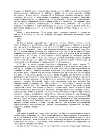 отходить на северо-восток, выслав один взвод влево от себя с целью приостановить
распространение противника на восток и север, но не смог сдержать напора
австрийцев. В этот момент командир 2-го батальона произвел контратаку своим
резервом (5-й ротой) и приостановил дальнейшее движение противника. Несколько
позже проходил по шоссе командующий 3-м батальоном с 11-й ротой, направленной,
как мы видели, командиром полка за левый фланг 4-го батальона. Присоединив к себе
10-ю роту, высланную командующим 1-м батальоном, командир 3-го батальона
перешел в контратаку и выбил австрийцев из окопов 7-й роты и одного окопа 8-й.
Дальнейшее продвижение рот 3-го батальона приостановилось между 1 и 2 час. 4
сентября.
Около 1 часа командир 133-го полка донес командиру дивизии о прорыве на
участке 8-й роты и о там, что командир батальона производит контратаку своим
резервом.
[30]
[31]
Начальник дивизии приказал для устранения прорыва послать батальон 136-го
полка из Подкамня, а полковой резерв 135-го полка перевести в Подкамень. Около 2
час. три роты 3-го батальона (10-я, 11-я и 12-я) 136-го полка прибыли на средний
участок 2-го батальона 133-го полка. Командир батальона сначала выслал одну 10-ю
роту о задачей выбить противника из окопов 8-й роты, но это ей не удалось. Тогда
командир батальона решил подождать подхода 9-й роты и атаковать всем батальоном.
Было около 5 час. 30 мин. К этому времени к месту прорыва из Паликровы прибыла
полурота 9-й роты 133-го полка под командой ротного командира, другая полурота
которой уже раньше, в 24 часа, была выслана на участок 8-й роты и заняла один из
окопов этой роты, ближайшей к правому флангу 4-го батальона.
К 6 час. в месте прорыва сложилась следующая обстановка (схема 7):
прорвавшийся противник окопался восточнее окопов 8-й роты фронтом на северо- и
юго-восток, опираясь на занятые окопы 8-й роты. Роты 136-го полка, наступавшие от
Подкамня по шоссе, занимали исходное положение для контратаки против северо-
восточного фаса, а против юго-восточного занимала один из окопов 8-й роты полурота
9-й роты 133-го полка, ранее высланная. Когда полурота 133-го полка капитана
Островского, двигавшаяся к месту прорыва с востока, стала подниматься из лощины на
бугор, то разведка донесла, что на бугре влево окопался противник. Выйдя на линию
разведки, капитан Островский увидел окоп противника, один фас которого был
обращен против отходивших рот 136-го полка, и с этого фаса стреляли по ним
пулеметы, другой фас был обращен против другой полуроты 9-й роты. Капитан
Островский вызвал свой пулемет и приказал открыть огонь против исходящего угла
окопа противника с расстояния в 1 200 шагов. В австрийских окопах началась паника.
Стоявшие люди залегли, пулеметы начали уносить. Отступавшие стрелки 136-го полка
повернули назад и возобновили наступление. Наступая скачками, под прикрытием
пулеметного огня, полурота капитана Островского подошла к окопу противника на 400
шагов и, после нескольких секунд пулеметного огня, бросилась на "ура" одновременно
с тремя ротами 3-го батальона 136-го полка. Мгновенно окопы были захвачены,
мадьяры частью сдались в плен, частью бежали, преследуемые разрозненными
подразделениями атаковавших рот. Общего преследования организовано не было,
содействия справа и слева в
[32]
[33]
той мере, в какой оно могло быть оказано, нe было, и преследование вскоре
прекратилось. Командиры рот 136-го полка увлеклись сбором пленных, захваченных в
числе 18 офицеров и 366 солдат почти всех рот 101-го австрийского полка и 28-го
егерского батальона. Этим эпизодом в 6 час. 4 сентября закончился длительный бой 3-
4 сентября на участке 133-го полка, продолжавшийся о небольшими перерывами 26
час. и дорого обошедшийся полку.
На фронте 134-го полка к рассвету 4 сентября сложилось следующее положение
 