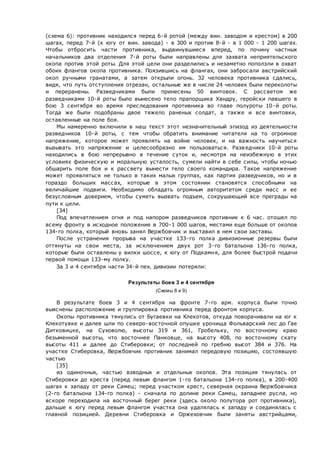 (схема 6): противник находился перед 6-й ротой (между вин. заводом и крестом) в 200
шагах, перед 7-й (к югу от вин. завода) - в 300 и против 8-й - в 1 000 - 1 200 шагах.
Чтобы отбросить части противника, выдвинувшиеся вперед, по почину частных
начальников два отделения 7-й роты были направлены для захвата неприятельского
окопа против этой роты. Для этой цели они разделились и незаметно поползли в охват
обоих флангов окопа противника. Поязившись на флангах, они забросали австрийский
окоп ручными гранатами, а затем открыли огонь. 32 человека противника сдались,
видя, что путь отступления отрезан, остальные же в числе 24 человек были переколоты
и переранены. Разведчиками были принесены 50 винтовок. С рассветом же
разведчиками 10-й роты было вынесено тело прапорщика Хандру, геройски павшего в
бою 3 сентября во время преследования противника во главе полуроты 10-й роты.
Тогда же были подобраны двое тяжело раненых солдат, а также и все винтовки,
оставленные на поле боя.
Мы намеренно включили в наш текст этот незначительный эпизод из деятельности
разведчиков 10-й роты, с тем чтобы обратить внимание читателя на то огромное
напряжение, которое может проявлять на войне человек, и на важность научиться
вызывать это напряжение и целесообразно им пользоваться. Разведчики 10-й роты
находились в бою непрерывно в течение суток и, несмотря на неизбежную в этих
условиях физическую и моральную усталость, сумели найти в себе силы, чтобы ночью
обшарить поле боя и к рассвету вынести тело своего командира. Такое напряжение
может проявляться не только в таких малых группах, как партия разведчиков, но и в
гораздо больших массах, которые в этом состоянии становятся способными на
величайшие подвиги. Необходимо обладать огромным авторитетом среди масс и ее
безусловным доверием, чтобы суметь вызвать подъем, сокрушающий все преграды на
пути к цели.
[34]
Под впечатлением огня и под напором разведчиков противник к 6 час. отошел по
всему фронту в исходное положение в 700-1 000 шагов, местами еще больше от окопов
134-го полка, который вновь занял Вержбовчик и выставил в нем свои заставы.
После устранения прорыва на участке 133-го полка дивизионные резервы были
оттянуты на свои места, за исключением двух рот 3-го батальона 136-го полка,
которые были оставлены у вилки шоссе, к югу от Подкамня, для более быстрой подачи
первой помощи 133-му полку.
Зa 3 и 4 сентября части 34-й пех. дивизии потеряли:
Результаты боев 3 и 4 сентября
(Схемы 8 и 9)
В результате боев 3 и 4 сентября на фронте 7-го арм. корпуса были точно
выяснены расположение и группировка противника перед фронтом корпуса.
Окопы противника тянулись от Бугаевки на Клекотов, откуда поворачивали на юг к
Клекотувке и далее шли по северо-восточной опушке урочища Фольварский лес до Гае
Дитковицке, на Суховолю, высоты 319 и 361, Гробельку, по восточному краю
безыменной высоты, что восточнее Панковце, на высоту 408, по восточному скату
высоты 411 и далее до Стиберовки; от последней по гребню высот 384 и 376. На
участке Стиберовка, Вержбовчик противник занимал передовую позицию, состоявшую
частью
[35]
из одиночных, частью взводных и отдельных окопов. Эта позиция тянулась от
Стиберовки до креста (перед левым флангом 1-го батальона 134-го полка), в 200-400
шагах к западу от реки Самец; перед участком крест, северная окраина Вержбовчика
(2-го батальона 134-го полка) - сначала по долине реки Самец, западнее русла, но
вскоре переходила на восточный берег реки (здесь около полутора рот противника),
дальше к югу перед левым флангом участка она удалялась к западу и соединялась с
главной позицией. Деревни Стиберовка и Оржеховчик были заняты австрийцами,
 