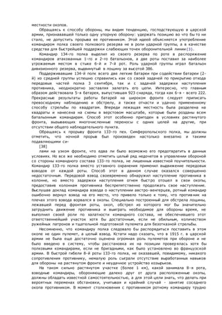 местности окопов.
Обращаясь к способу обороны, мы видим тенденцию, господствующую в царской
армии, признававшей только одну упорную оборону: удержать позицию во что бы то ни
стало, не допустить прорыва ее противником. Этой идеей объясняется употребление
командиром полка своего полкового резерва не в роли ударной группы, а в качестве
средства для быстрейшей поддержки слабеющих точек оборонительной линии{3}.
Командир 134-го полка выделил из своего резерва по роте в распоряжение
командиров атакованных 1-го и 2-го батальонов, а две роты поставил за наиболее
угрожаемым местом в стыке 6-й и 7-й рот. Роль ударной группы играл батальон
дивизионного резерва, выдвинутый в лощину за высотой 386.
Поддерживавшие 134-й полк всего две легкие батареи при содействии батареи (2-
й) из средней группы успешно справились как со своей задачей по прикрытию отхода
передовых частей полка 3 сентября, так и с задачей задержки наступления
противника, неоднократно заставляя залегать его цепи. Интересно, что главным
образом действовала 5-я батарея, выпустившая 923 снаряда, тогда как 6-я - всего 222.
Прекрасные результаты работы батарей на широком фронте следует приписать
превосходному наблюдению и обстрелу, а также отчасти и удачно примененному
способу стрельбы по квадратам. Впереди лежащая местность была разделена на
квадраты и нанесена на схемы в верстовом масштабе, которые были розданы всем
батальонным командирам. Способ этот особенно пригоден в условиях растянутого
фронта, вызывающих многочисленные переносы с одних целей на другие, при
отсутствии общего наблюдательного пункта.
Обращаясь к прорыву фронта 133-го пех. Симферопольского полка, мы должны
отметить, что ночной прорыв был произведен настолько внезапно и такими
подавляющими си-
[38]
лами на узком фронте, что едва ли было возможно его предотвратить в данных
условиях. Но все же необходимо отметить целый ряд недочетов в управлении обороной
со стороны командного состава 133-го полка, не лишенных известной поучительности.
Командир 133-го полка вместо уставного охранения применил выдвижение передовых
взводов от каждой роты. Способ этот в данном случае оказался совершенно
недостаточным. Передовой взвод своевременно обнаружил наступление противника в
колонне, но вместо задержки наступления огнем быстро отошел в свои окопы,
предоставив колоннам противника беспрепятственно продолжать свое наступление.
Выслушав доклад командира взвода о наступлении австро-венгерцев, ротный командир
ошибочно вернул взвод на его место, что привело только к тому, что против ник на
плечах этого взвода ворвался в окопы. Специально построенный для обстрела лощины,
лежавшей перед фронтам роты, окоп, обстрел из которого мог бы значительно
затруднить движение противника и выиграть необходимое для обороны время, не
выполнил своей роли по халатности командного состава, не обеспечившего этот
ответственнейший участок хотя бы достаточным, если не обильным, количеством
ружейных патронов и тщательной подготовкой пулемета для безотказной стрельбы.
Несомненно, что командиру полка следовало бы распорядиться поставить в этом
окопе не один пулемет, а целый взвод. Кстати надо сказать, что в 1915 г. в царской
армии не была еще достаточно оценена огромная роль пулеметов при обороне и не
было введено в систему, чтобы расстановка их на позиции проверялась хотя бы
полковыми командирами, если не бригадными, как было установлено во французской
армии. В быстрой гибели 8-й роты 133-го полка, не оказавшей, повидимому, никакого
сопротивления противнику, немалую роль сыграли отсутствие выработанных навыков
для обороны на растянутом фронте и неудачное устройство козырьков.
На таком сильно растянутом участке (более 1 км), какой занимала 8-я рота,
взводные командиры, обороняющие далеко друг от друга расположенные окопы,
должны обладать известной самостоятельностью, а для этой цели знать, что делать при
вероятных переменах обстановки, учитывая и крайний случай - занятие соседнего
окопа противником. В момент столкновения с противником ротному командиру трудно
 