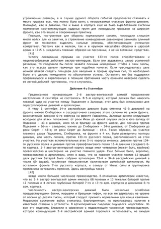 угрожающие размеры, а в случае дурного оборота событий предполагал стягивать к
месту прорыва все, что можно было взять с неугрожаемых участков фронта дивизии.
Очевидно, как в дивизии, так и выше в корпусе еще не было выработанной системы
применения соответствующих ударных групп для ликвидации прорывов на широком
фронте, как это вошло в современную практику.
Позиции, построенные для обороны нормальными силами, поглощали слишком
много войск для их занятия, а стремление командования равномерно занимать длинный
фронт не позволяло выделить сильные резервы, обеспечивающие успешную
контратаку. Поэтому как в мелком, так и в крупном масштабах оборона в царской
армии в 1915 г. зиждилась главным образом на пассивных, а не на активных средствах.
[41]
Успеху ликвидации прорыва на участке 133-го полка способствовали и
нецелесообразные действия австро-венгерцев. Если они задавались целью усиленной
разведки, то следовало бы после захвата пленных немедленно отойти в свои окопы,
как это всегда делали германцы при подобных налетах. Если преследовалась цель
ночной атакой создать плацдарм для введения в прорыв крупных сил, то необходимо
было это делать немедленно по обозначении успеха. Оставлять же без поддержки
прорвавшуюся и вкрапленную в позицию противника часть означало наверное сделать
ее легкой добычей противника, что и случилось.
Действия 4 u 5 сентября
Предписанное командующим 2-й австро-венгерской армией продолжение
наступления 4 сентября не состоялось. В 5-м корпусе, который должен был наносить
главный удар на участке между Подкамнем и Заложце, этот день был использован для
перегруппировки дивизий и артиллерии.
К утру 5 сентября 34-я австрийская дивизия была сменена 43-й дивизией на
фронте южнее Стиберовки и сосредоточена севернее этого селения на узком фронте.
Окончательно дивизии 5-го корпуса на фронте Подкамень, Заложце заняли следующее
исходное для атаки положение: от реки Иквы до южной опушки леса к юго-западу от
Подкамня - 33-я дивизия, имея 65-ю бригаду на фронте шоссе, дом лесника против
Подкамня и 66-ю - севернее; южнее до Стиберовки - 34-я дивизия; от Стиберовки до
реки Серет - 43-я; от реки Серет до Заложце - 14-я. Таким образом, на участке
главного удара Подкамень, Стиберовка, на фронте в 4 км, были развернуты полторы
дивизии, или шесть полков, против 133-го русского полка, расположенного на этом
участке. На участках вспомогательных атак 5-го корпуса имелись: дивизия против 134-
го русского полка и дивизия против правофлангового полка 16-й дивизии соседнего 6-
го корпуса. 5-й австро-венгерский корпус везде имел четверное (может быть, тройное)
превосходство и шестерное на участке главного удара. Еще больше было, вероятно,
превосходство в артиллерии, имея в виду, что на главном участке против 12 орудий
двух русских батарей была собрана артиллерия 33-й и 34-й австрийских дивизий в
числе 69 орудий, усиленная невыясненным количеством армейской артиллерии. На
остальном фронте 7-го русского корпуса, к северу от Иквы, силы и группировка
противника оставались прежние. Здесь австрийцы также
[42]
везде имели большое численное превосходство. В отношении артиллерии известно,
что во 2-й австро-венгерской армии имелось 68 полевых и 13 тяжелых батарей против
12 полевых и 4 легких гаубичных батарей 7-го и 17-го арм. корпусов и дивизиона 6-го
арм. корпуса.
Численность австро-венгерских дивизий была несколько ослаблена
предшествующими боями, маршами и брюшным тифом, но все же держалась на уровне
от восьми до десяти тысяч, который следует признать нормальным для конца кампании.
Моральное состояние войск считалось благоприятным, но признавалось наличие в
известной степени > усталости. В артиллерийских снарядах ощущался недостаток. Но
все эти недочеты бледнели в сравнении с подавляющим численным превосходством,
которое командующий 2-й австрийской армией торопился использовать, не ожидая
 