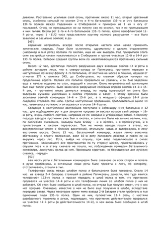 дивизии. Постепенно усиливая свой огонь, противник около 11 час. открыл ураганный
огонь, особенно сильный по окопам 2-го и 4-го батальонов 133-го и 1-го батальона
134-го полков между Подкамнем и Стиберовкой и примерно на 1 км к югу от
последней. Огонь не прекращался ни на минуту как по окопам, так и по примыкавшим
к ним тылам. Окопы рот 2-го и 4-го батальонов 133-го полка, кроме левофланговой 12-
й роты, через 1 -11/2 часа представляли картину полного разрушения - все было
завалено и засыпано землей; в до-
[49]
вершение неприятель вскоре после открытия частого огня начал применять
химические снаряды. Люди были ослеплены, одурманены и целыми отделениями
(например в 6-й роте) ползали по окопам, ища из них выходов. Под прикрытием этого
огня австрийцы начали накапливаться в Стиберовке и против участков 12-й и 14-й рот
133-го полка. Батареи средней группы вели по накапливающемуся противнику сильный
огонь.
Около 12 час, достигнув полного разрушения двух взводных окопов 14-й роты в
районе западнее леса, что к северо-западу от Паликровы, противник перешел в
наступление по всему фронту 4-го батальона, от мостика на шоссе в лощине, идущей от
отметки 376 к отметке 345, до Стибе-ровки, но главным образом напирал на
проделанные ворота. Первая его попытка прорваться не удалась, и он был задержан
еще в начале подъема на скат, ведущий к окопам. Огонь неприятельской артиллерии
был еще более усилен. Было закончено разрушение соседних вправо окопов 14-й и 15-
й рот, и противник вновь двинулся вперед, но перед проволокой он опять был
задержан кучками уцелевших в окопах стрелков и залег. К этому времени были
засыпаны землей командиры 14-й и 15-й рот, а у младшего офицера 14-й роты
снарядом оторвало обе ноги. Третье наступление противника, приблизительно около 13
час, увенчалось успехом, и он ворвался в окопы 14-й роты.
Сведения о наступлении австрийцев поступали к командиру 4-го батальона с 12
час; для подбодрения рот и для закрытия прорыва он выслал вскоре свой резерв - 16-
ю роту, очень слабого состава, направив ее по-взводно к угрожаемым ротам. К моменту
подхода взводов противник уже был в окопах, и силы его были настолько велики, что,
по рассказам очевидцев, мадьяры были всюду - и в окопах, и в промежутках, и в
прилегающих к окопам перелесках. Тем не менее взводы пошли в атаку, но
расстрелянные огнем с близких расстояний, отхлынули назад и задержались в лесу
восточнее шоссе. Около 13 час. батальонный командир, желая лично выяснить
обстановку и спасти положение, взял 10-ю роту полкового резерва и повел ее на
выручку через лес. Рота, выйдя на опушку, при виде подавляющего в силах
противника, занимавшего все пространство по ту сторону шоссе, приостановилась у
опушки леса и в атаку сначала не пошла, но, побужденная примером батальонного
командира, двинулась вслед за ним. Произошла короткая, но безнадежная для русских
схватка, -передо-
[50]
вая часть роты с батальонным командиром была охвачена со всех сторон и попала
в руки противника, а остальные люди роты были прижаты к лесу, по которому,
отстреливаясь, отошли в тыл.
Телефонная связь между штабом полка и батальонами была прервана. Около 14
час. из взвода 2-й батареи, стоявшей в районе Паликровы, донесли, что туда явился
телефонист 133-го полка и просил передать в штаб полка о том, что противник
прорвался на участке 14-й роты и что телефонная линия со штабом полка у них не
работает. Об этом было сообщено в штаб полка, но оттуда был получен ответ, что у них
нет прорыва. Очевидно, известие о нем не было еще получено в штабе, вследствие
перерыва связи. Через некоторое время мимо взвода 2-й батареи стали пробегать в тыл
одиночные люди 133-го полка. Один из них, пулеметчик 12-й роты, с частями
разобранного пулемета в руках, подтвердил, что противник действительно прорвался
на участке 12-й роты (в действительности 14-й), о чем вновь было сообщено в штаб
полка.
 