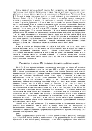 Огонь средней артиллерийской группы был направлен на прорвавшиеся части
противника, силой около 2 батальонов, которые под его действием залегли, но вскоре
усилились и начали распространяться в направлении на Подкамень и Паликровы. Взвод
2-й батареи в виду противника снялся со своей позиции и присоединился к своей
батарее. Люди 14-й и 15-й рот сдались в плен, и австрийцы начали продвигаться
вперед в направлении к шоссе, что поставило в тяжелое положение слева 12-ю и
справа 13-ю роты. Командир 12-й роты, уже контуженный, все время отбиваясь огнем,
загнул свой правый фланг и продолжал держаться под натиском противника с фронта и
с тыла, но вскоре был вынужден очистить окопы. В это время подходили высланные из
резерва 134-го полка 6-я и 7-я роты 136-го полка с задачей занять левофланговые
окопы, оставленные 133-м полком. Командир 12-й роты, увидев подходящую выручку,
собрал около 50 человек и с вырвавшимися вперед людьми резервных рот бросился на
"ура" и, выбив противника из взводного окопа, занял его. Другие, окопы 12-й роты
были заняты 6-й ротой и двумя взводами 7-й роты 136-го полка, а два взвода 7-й роты
составили резерв 1-го батальона 134-го полка. После обстрела окопов огнем тяжелых
орудий, которым они были сравнены с землей, противник превосходными силами
атаковал отбитые русскими окопы. Остатки 12-й роты 133-го полка ушли
[51]
в тыл и больше не возвращались. 6-я рота и 3-й взвод 7-й роты 136-го полка
отошли несколько назад, 4-й же взвод 7-й роты оставался еще в окопах, уже занятых
левее противником. Командир взвода, старший унтер-офицер Бондаренко, по
собственной инициативе бросился в контратаку во фланг противника, выбил его из
окопа и захватил около 45 человек пленных. Отступивший неприятель, получив
подкрепление, вновь занял окопы 133-го полка, но этим бой на левом фланге позиции
133-го полка не закончился.
Мероприятия начальника 34-й пех. дивизии для противодействия прорыву
Штаб 34-й пех. дивизии получал своевременно донесения от полков об открытии
ураганного артиллерийского огня по участкам 133-го и 134-го полков, но донесение
133-го полка о состоявшемся прорыве на фронте этого полка было получено в штабе
дивизии после 14 час, т. е. со значительным опозданием, происшедшим, как мы видим,
вследствие перерыва телефонной связи этого полка с фронтом и отсутствия
дублирования связи на случай такого перерыва. После вторичного донесения об
ураганном огне и его результатах, около 14 час, командир корпуса разрешил
начальнику дивизии использовать корпусный резерв по своему усмотрению. Начальник
дивизии передал две роты 136-го полка из Подкамня и роту того же полка из
Паликровы в распоряжение командира 133-го полка. 11-я рота 136-го полка,
располагавшаяся в убежищах около вилки шоссе, к югу от Подкамня, около 15 час. 40
мин. получила приказание через командира 2-го батальона 133-го полка немедленно
отправиться на левый фланг 4-го батальона 133-го полка для его поддержки, а 12-я
рота около 15 час. была двинута на поддержку 2-го батальона 136-го полка. Командир
1-го батальона 136-го полка, находившегося в Паликровы, около 14 час. получил по
телефону из штаба 133-го полка, а за тем и из штаба своего полка приказание о
немедленной высылке одной роты с патронной двуколкой в распоряжение командира
4-го батальона 133-го полка.
Только около 15 час. начальник 34-й дивизии узнал о состоявшемся прорыве на
участке 4-го батальона 133-го полка и принял меры для его ликвидации. В
распоряжение командира 133-го полка был передан 1-й батальон 136-го полка из
Паликровы с задачей задержать прорвавшегося противника с фронта; командиру 134-
го полка было приказано ата-
[52]
ковать прорвавшегося противника во фланг своим полковым резервом; командиру
3-го батальона 136-го полка с оставшимися в его распоряжении ротами атаковать
противника в его левый фланг; командиру 135-го полка перебросить свой полковой
 