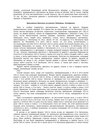 резерв, усиленный ближайшей ротой батальонного резерва, в Подкамень, откуда
атаковать прорвавшегося противника во фланг вслед за ротами 136-го полка. Сделав
донесение об этих распоряжениях в штаб корпуса, где это донесение было получено в
15 час. 40 мин., начальник дивизии с начальником артиллерии и начальником штаба
выехали в Подкамень.
Дальнейшие действия на участке Подкамень, Стиберовка
Пока в штабах отдавались распоряжения, события на фронте прорыва
развертывались своим чередом. В то время как на левом фланге 4-го батальона 133-го
полка австро-венгерцы встретили энергичное сопротивление подошедших рот 136-го
полка, на правом фланге, никем не поддержанная, обойденная с флангов и тыла, 13-я
рота, после малоуспешной попытки прорыва, сделалась добычей врага. Только
небольшая часть людей роты пробилась сквозь массу обошедшего противника,
просочившись к Паликровы по лесу. Около 14 час. на выручку 4-го батальона была
двинута из Паликровы 2-я рота 136-го полка, но эта рота, встретившись с
отступающими частями 10-й и 16-й рот 133-го полка, далее восточной опушки леса, что
западнее Паликровы, не пошла.. В 14 час. 30 мин. командир 1-го батальона 136-го
полка получил приказание прибыть с батальоном (1-я, 3-я и 4-я роты) к штабу 133-го
полка, находившемуся в фольварке у северо-западной окраины Паликровы, где после
15 час. получил приказание двигаться с батальоном по дороге к урочищу Радечина на
участок 4-го батальона 133-го полка и, заняв этот участок, найти соседей, войти с ними
в связь, а затем действовать по своему усмотрению. Получив это приказание, командир
батальона выслал три партии разведчиков: первую партию по дороге, идущей из
Паликровы на запад в лес, вторую партию правее и третью партию левее первой с
целью найти участок 4-го батальона 133-го полка, а также для связи с частями,
действующими справа и слева.
Первая партия разведчиков, двигаясь по дороге, вошла в лес и увидела группу
людей, занимающих канаву на вос-
[53]
точной опушке леса; люди эти оказались принадлежащими к 10-й и 16-й ротам
133-го полка под командой прапорщика. Вторая партия разведчиков, двигаясь вправо,
вошла в связь со 2-й ротой 136-го полка, и третья партия, двигаясь влево, вошла в
связь с 8-й ротой 136-го полка. Получив от разведки все эти сведения, командир
батальона решил развернуть батальон на линии обнаруженных соседей и направил: 1-
ю (роту без одного взвода по дороге с задачей, дойдя до леса, занять его, восточную
опушку; 3-ю роту - вправо от 1-й роты занять средний участок и войти в связь со 2-й
ротой 136-го полка, и 4-ю роту - занять участок левее 1-й роты, войдя в связь с 8-й
ротой. Движения эти были выполнены под сильным артиллерийским и ружейным огнем.
Спустя некоторое время командир батальона получил приказание командира 133-го
полка принять под свое командование и все части 133-го полка, находящиеся на его
участке.
Здесь установился прерывчатый фронт: на восточной опушке леса 1-я рота 136-го
полка и остатки 10-й и 16-й рот 133-го полка, правее леса 3-я рота 136-го полка и на
высоте у отметки 345 2-я рота того же полка; левее леса с загнутым на юг флангом 4-я
рота 136-го полка в связи с 2-м батальоном этого же полка. На этой промежуточной
позиции роты окопались, приостановили распространение противника, заставили его
окопаться в лесу, и вообще положение, по оценке командира 133-го полка, сделалось
довольно прочным.
В центре и на правом фланге 133-го полка вслед за прорывом 4-го батальона,
события приняли угрожающий оборот. От ураганного артиллерийского огня, начатого в
11 час, уже к 13 час. окопы 2-го батальона и 9-й роты, занимавшей окопы левее 8-й
роты, были разбиты. Единичные стрелки начали, оставлять окопы и уходить в тыл.
Некоторые из них были задержаны находившейся в убежищах в районе шоссе 11-й
ротой 136-го полка. Но все же в целом роты 2-го батальона держались в своих окопах
 