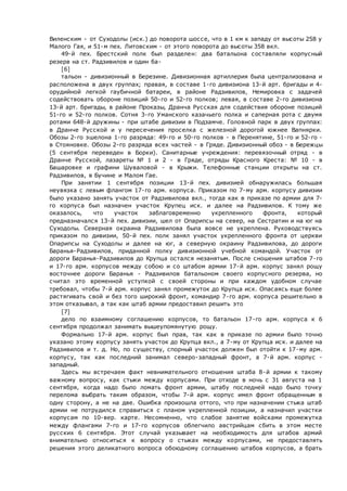 Виленским - от Суходолы (иск.) до поворота шоссе, что в 1 км к западу от высоты 258 у
Малого Гая, и 51-м пех. Литовским - от этого поворота до высоты 358 вкл.
49-й пех. Брестский полк был разделен: два батальона составляли корпусный
резерв на ст. Радзивилов и один ба-
[6]
тальон - дивизионный в Березине. Дивизионная артиллерия была централизована и
расположена в двух группах; правая, в составе 1-го дивизиона 13-й арт. бригады и 4-
орудийной легкой гаубичной батареи, в районе Радзивилов, Немировка с задачей
содействовать обороне позиций 50-го и 52-го полков; левая, в составе 2-го дивизиона
13-й арт. бригады, в районе Проказы, Дранча Русская для содействия обороне позиций
51-го и 52-го полков. Сотня 3-го Уманского казачьего полка и саперная рота с двумя
ротами 648-й дружины - при штабе дивизии в Подзамче. Головной парк в двух группах:
в Дранче Русской и у пересечения проселка с железной дорогой южнее Вапнярки.
Обозы 2-го эшелона 1-го разряда: 49-го и 50-го полков - в Перенятине, 51-го и 52-го -
в Стояновке. Обозы 2-го разряда всех частей - в Гряде. Дивизионный обоз - в Бережцы
(5 сентября переведен в Борки). Санитарные учреждения: перевязочный отряд - в
Дранче Русской, лазареты № 1 и 2 - в Гряде, отряды Красного Креста: № 10 - в
Башаровке и графини Шуваловой - в Крыжи. Телефонные станции открыты на ст.
Радзивилов, в Бучине и Малом Гае.
При занятии 1 сентября позиции 13-й пех. дивизией обнаружилась большая
неувязка с левым флангом 17-го арм. корпуса. Приказом по 7-му арм. корпусу дивизии
было указано занять участок от Радзивилова вкл., тогда как в приказе по армии для 7-
го корпуса был назначен участок Крупец иск. и далее на Радзивилов. К тому же
оказалось, что участок заблаговременно укрепленного фронта, который
предназначался 13-й пех. дивизии, шел от Опарипсы на север, на Сестратин и на юг на
Суходолы. Северная окраина Радзивилова была вовсе не укреплена. Руководствуясь
приказом по дивизии, 50-й пех. полк занял участок укрепленного фронта от церкви
Опарипсы на Суходолы и далее на юг, а северную окраину Радзивилова, до дороги
Баранья-Радзивилов, приданной полку дивизионной учебной командой. Участок от
дороги Баранья-Радзивилов до Крупца остался незанятым. После сношения штабов 7-го
и 17-го арм. корпусов между собою и со штабом армии 17-й арм. корпус занял рощу
восточнее дороги Баранья - Радзивилов батальоном своего корпусного резерва, но
считал это временной уступкой с своей стороны и при каждом удобном случае
требовал, чтобы 7-й арм. корпус занял промежуток до Крупца иск. Опасаясь еще более
растягивать свой и без того широкий фронт, командир 7-го арм. корпуса решительно в
этом отказывал, а так как штаб армии предоставил решить это
[7]
дело по взаимному соглашению корпусов, то батальон 17-го арм. корпуса к 6
сентября продолжал занимать вышеупомянутую рощу.
Формально 17-й арм. корпус был прав, так как в приказе по армии было точно
указано этому корпусу занять участок до Крупца вкл., а 7-му от Крупца иск. и далее на
Радзивилов и т. д. Но, по существу, спорный участок должен был отойти к 17-му арм.
корпусу, так как последний занимал северо-западный фронт, а 7-й арм. корпус -
западный.
Здесь мы встречаем факт невнимательного отношения штаба 8-й армии к такому
важному вопросу, как стыки между корпусами. При отходе в ночь с 31 августа на 1
сентября, когда надо было ломать фронт армии, штабу последней надо было точку
перелома выбрать таким образом, чтобы 7-й арм. корпус имел фронт обращенным в
одну сторону, а не на две. Ошибка произошла оттого, что при назначении стыка штаб
армии не потрудился справиться с планом укрепленной позиции, а назначил участки
корпусам по 10-вер. карте. Несомненно, что слабое занятие войсками промежутка
между флангами 7-го и 17-го корпусов облегчило австрийцам сбить в этом месте
русских 6 сентября. Этот случай указывает на необходимость для штабов армий
внимательно относиться к вопросу о стыках между корпусами, не предоставлять
решения этого деликатного вопроса обоюдному соглашению штабов корпусов, а брать
 