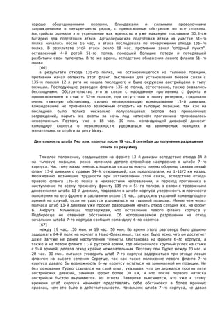 хорошо оборудованными окопами, блиндажами и сильными проволочными
заграждениями в четыре-шесть рядов, с превосходным обстрелом во все стороны.
Австрийцы оценили это укрепление как крепость и уже накануне поставили 30,5-см
батарею для подготовки атаки. Артиллерийская подготовка атаки на участке 51-го
полка началась после 16 час, а атака последовала по обнаружении отхода 135-го
полка. В результате этой атаки около 18 час. противник занял "опорный пункт",
оставленный 4-й ротой 51-го полка, понесшей большие потери и потерявшей
разбитыми свои пулеметы. В то же время, вследствие обнажения левого фланга 51-го
полка
[66]
в результате отхода 135-го полка, не остановившегося на тыловой позиции,
противник начал обтекать этот фланг. Высланная для установления боевой связи с
135-м полком 12-я рота не нашла последнего и была окружена австрийцами в тылу
позиции. Последующие разведки фланга 135-го полка, естественно, также оказались
бесплодными. Обстоятельство это в связи с наседанием противника с фронта и
проникновением в стык с 52-м полком, при отсутствии в полку резервов, создавало
очень тяжелую обстановку, сильно нервировавшую командование 13-й дивизии.
Командование не признавало возможным отходить на тыловую позицию, так как на
последней было только несколько полукольцевых окопов без проволочных
заграждений, вырыть же окопы за ночь под натиском противника признавалось
невозможным. Поэтому уже в 18 час. 30 мин. командующий дивизией доносит
командиру корпуса о невозможности удержаться на занимаемых позициях и
желательности отойти за реку Икву.
Деятельность штаба 7-го арм. корпуса после 19 час. 6 сентября до получения разрешения
отойти за реку Икву
Тяжелое положение, создавшееся на фронте 13-й дивизии вследствие отхода 34-й
на тыловую позицию, резко изменило дотоле спокойное настроение в штабе 7-го
корпуса. Час тому назад имелась надежда создать новую линию обороны, связав левый
фланг 13-й дивизии с правым 34-й, отходившей, как предполагали, на 1-11/2 км назад.
Неожиданно возникшие трудности ори установлении этой связи, вследствие отхода
правого фланга 135-го полка в неизвестном направлении, и переход противника в
наступление по всему прежнему фронту 135-го и 51-го полков, в связи с тревожными
донесениями штаба 13-й дивизии, подорвали в штабе корпуса уверенность в прочности
положения на его фронте и заставили около 19 час. запросить указаний командующего
армией на случай, если не удастся удержаться на тыловой позиции. Менее чем через
полчаса штаб 13-й дивизии уже просил разрешения начать отход сегодня же. на фронт
Б. Андруга, Млыновцы, подтверждая, что оставление левого фланга корпуса у
Подбересце не отвечает обстановке. Об испрашиваемом разрешении на отход
начальник штаба 7-го корпуса сообщил командиру 6-го корпуса
[67]
между 19 час. .30 мин. и 19 час. 50 мин. Во время этого разговора было решено
задержать 64-й полк на ночлег в Ново-Олексинце, так как было ясно, что он достигнет
даже Загуже не ранее наступления темноты. Обстановка на фронте 6-го корпуса, а
также и на левом фланге 11-й русской армии, где обозначился крупный успех на стыке
с 9-й армией, делала отход крайне нежелательным. Поэтому ген. Гурко между 20 час. и
20 час. 30 мин. пытался уговорить штаб 7-го корпуса задержаться при отходе левым
флангом на высоте селения Серетце, так как такое положение левого фланга 7-го
корпуса давало бы возможность 6-му корпусу остаться на занимаемой им позиции. Не
без основания Гурко ссылался на свой опыт, указывая, что он держался против пяти
австрийских дивизий, занимая фронт более 30 км, и что после первого натиска
австрийцы быстро выдыхаются. Из ответа Лазарева выясняется, что уже к этому
времени штаб корпуса начинает представлять себе обстановку в более мрачных
красках, чем это было в действительности. Начальник штаба 7-го корпуса, не давая
 