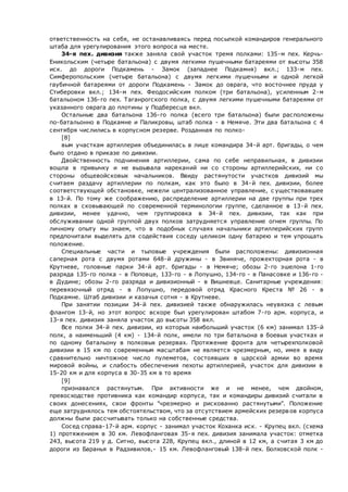 ответственность на себя, не останавливаясь перед посылкой командиров генерального
штаба для урегулирования этого вопроса на месте.
34-я пех. дивизия также заняла свой участок тремя полками: 135-м пех. Керчь-
Еникольским (четыре батальона) с двумя легкими пушечными батареями от высоты 358
иск. до дороги Подкамень - Замок (западнее Подкамня) вкл.; 133-м пех.
Симферопольским (четыре батальона) с двумя легкими пушечными и одной легкой
гаубичной батареями от дороги Подкамень - Замок до оврага, что восточнее пруда у
Стиберовки вкл.; 134-м пех. Феодосийским полком (три батальона), усиленным 2-м
батальоном 136-го пех. Таганрогского полка, с двумя легкими пушечными батареями от
указанного оврага до плотины у Подбересце вкл.
Остальные два батальона 136-го полка (всего три батальона) были расположены
по-батальонно в Подкамне и Паликровы, штаб полка - в Немяче. Эти два батальона с 4
сентября числились в корпусном резерве. Розданная по полко-
[8]
вым участкам артиллерия объединилась в лице командира 34-й арт. бригады, о чем
было отдано в приказе по дивизии.
Двойственность подчинения артиллерии, сама по себе неправильная, в дивизии
вошла в привычку и не вызывала нареканий ни со стороны артиллерийских, ни со
стороны общевойсковых начальников. Ввиду растянутости участков дивизий мы
считаем раздачу артиллерии по полкам, как это было в 34-й пех. дивизии, более
соответствующей обстановке, нежели централизованное управление, с уществовавшее
в 13-й. По тому же соображению, распределение артиллерии на две группы при трех
полках в сковывающей по современной терминологии группе, сделанное в 13-й пех.
дивизии, менее удачно, чем группировка в 34-й пех. дивизии, так как при
обслуживании одной группой двух полков затрудняется управление огнем группы. По
личному опыту мы знаем, что в подобных случаях начальники артиллерийских групп
предпочитали выделять для содействия соседу целиком одну батарею и тем упрощать
положение.
Специальные части и тыловые учреждения были расположены: дивизионная
саперная рота с двумя ротами 648-й дружины - в Звиняче, прожекторная рота - в
Крутневе, головные парки 34-й арт. бригады - в Немяче; обозы 2-го эшелона 1-го
разряда 135-го полка - в Поповце, 133-го - в Лопушно, 134-го - в Панасовке и 136-го -
в Дудине; обозы 2-го разряда и дивизионный - в Вишневце. Санитарные учреждения:
перевязочный отряд - в Лопушно, передовой отряд Красного Креста № 26 - в
Подкамне. Штаб дивизии и казачья сотня - в Крутневе.
При занятии позиции 34-й пех. дивизией также обнаружилась неувязка с левым
флангом 13-й, но этот вопрос вскоре был урегулирован штабом 7-го арм. корпуса, и
13-я пех. дивизия заняла участок до высоты 358 вкл.
Все полки 34-й пех. дивизии, из которых наибольший участок (6 км) занимал 135-й
полк, а наименьший (4 км) - 134-й полк, имели по три батальона в боевых участках и
по одному батальону в полковых резервах. Протяжение фронта для четырехполковой
дивизии в 15 км по современным масштабам не является чрезмерным, но, имея в виду
сравнительно ничтожное число пулеметов, состоявших в царской армии во время
мировой войны, и слабость обеспечения пехоты артиллерией, участок для дивизии в
15-20 км и для корпуса в 30-35 км в то время
[9]
признавался растянутым. При активности же и не менее, чем двойном,
превосходстве противника как командир корпуса, так и командиры дивизий считали в
своих донесениях, свои фронты "чрезмерно и рискованно растянутыми". Положение
еще затруднялось тем обстоятельством, что за отсутствием армейских резервов корпуса
должны были рассчитывать только на собственные средства.
Сосед справа-17-й арм. корпус - занимал участок Коханка иск. - Крупец вкл. (схема
1) протяжением в 30 км. Левофланговая 35-я пех. дивизия занимала участок: отметка
243, высота 219 у д. Ситно, высота 228, Крупец вкл., длиной в 12 км, а считая 3 км до
дороги из Баранья в Радзивилов,- 15 км. Левофланговый 138-й пех. Болховской полк -
 