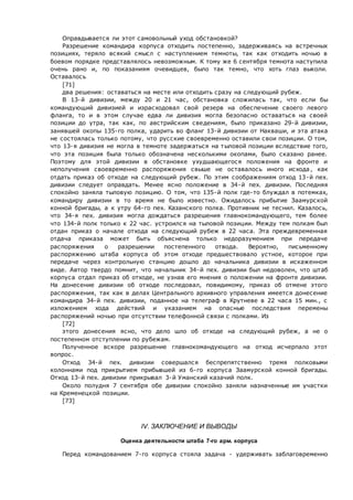 Оправдывается ли этот самовольный уход обстановкой?
Разрешение командира корпуса отходить постепенно, задерживаясь на встречных
позициях, теряло всякий смысл с наступлением темноты, так как отходить ночью в
боевом порядке представлялось невозможным. К тому же 6 сентября темнота наступила
очень рано и, по показаниям очевидцев, было так темно, что хоть глаз выколи.
Оставалось
[71]
два решения: оставаться на месте или отходить сразу на следующий рубеж.
В 13-й дивизии, между 20 и 21 час, обстановка сложилась так, что если бы
командующий дивизией и израсходовал свой резерв на обеспечение своего левого
фланга, то и в этом случае едва ли дивизия могла безопасно оставаться на своей
позиции до утра, так как, по австрийским сведениям, было приказано 29-й дивизии,
занявшей окопы 135-го полка, ударить во фланг 13-й дивизии от Накваши, и эта атака
не состоялась только потому, что русские своевременно оставили свои позиции. О том,
что 13-я дивизия не могла в темноте задержаться на тыловой позиции вследствие того,
что эта позиция была только обозначена несколькими окопами, было сказано ранее.
Поэтому для этой дивизии в обстановке ухудшающегося положения на фронте и
неполучения своевременно распоряжения свыше не оставалось иного исхода, как
отдать приказ об отходе на следующий рубеж. По этим соображениям отход 13-й пех.
дивизии следует оправдать. Менее ясно положение в 34-й пех. дивизии. Последняя
спокойно заняла тыловую позицию. О том, что 135-й полк где-то блуждал в потемках,
командиру дивизии в то время не было известно. Ожидалось прибытие Заамурской
конной бригады, а к утру 64-го пех. Казанского полка. Противник не теснил. Казалось,
что 34-я пех. дивизия могла дождаться разрешения главнокомандующего, тем более
что 134-й полк только к 22 час. устроился на тыловой позиции. Между тем полкам был
отдан приказ о начале отхода на следующий рубеж в 22 часа. Эта преждевременная
отдача приказа может быть объяснена только недоразумением при передаче
распоряжения о разрешении постепенного отвода. Вероятно, письменному
распоряжению штаба корпуса об этом отходе предшествовало устное, которое при
передаче через контрольную станцию дошло до начальника дивизии в искаженном
виде. Автор твердо помнит, что начальник 34-й пех. дивизии был недоволен, что штаб
корпуса отдал приказ об отходе, не узнав его мнения о положении на фронте дивизии.
На донесение дивизии об отходе последовал, повидимому, приказ об отмене этого
распоряжения, так как в делах Центрального архивного управления имеется донесение
командира 34-й пех. дивизии, поданное на телеграф в Крутневе в 22 часа 15 мин., с
изложением хода действий и указанием на опасные последствия перемены
распоряжений ночью при отсутствии телефонной связи с полками. Из
[72]
этого донесения ясно, что дело шло об отходе на следующий рубеж, а не о
постепенном отступлении по рубежам.
Полученное вскоре разрешение главнокомандующего на отход исчерпало этот
вопрос.
Отход 34-й пех. дивизии совершался беспрепятственно тремя полковыми
колоннами под прикрытием прибывшей из 6-го корпуса Заамурской конной бригады.
Отход 13-й пех. дивизии прикрывал 3-й Уманский казачий полк.
Около полудня 7 сентября обе дивизии спокойно заняли назначенные им участки
на Кременецкой позиции.
[73]
IV. ЗАКЛЮЧЕНИЕ И ВЫВОДЫ
Оценка деятельности штаба 7-го арм. корпуса
Перед командованием 7-го корпуса стояла задача - удерживать заблаговременно
 