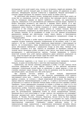поглощению почти всей живой силы, почему не оставалось людей для резервов. При
таком способе занятия позиций едва ли можно было думать об удержании их даже
войсками, обладающими высокой стойкостью и выдержкой. Мощной артиллерией и
сильным ударом противник мог прорвать тонкую линию на любом участке.
Не подготовив себе мощного кулака, посредством которого можно было влиять на
исход боя на угрожаемых участках, штаб корпуса был вынужден вместо энергичных
мер по ликвидации прорыва на фронте прибегать к отходам, как единственному
средству, имевшемуся в его распоряжении для избежания крупных неудач. Проявив на
бумаге некоторую активность при известии о прорыве левого фланга 17-го арм.
корпуса в районе Крупца, штаб корпуса не следил за исполнением своих приказаний,
совершенно иначе понятых, и быстро отказался от своего намерения, предпочитая
уклониться от боя отводом войск правого фланга на тыловую позицию. Выяснив
трудное положение, создавшееся на левом фланге 13-й пех. дивизии после отвода 34-й
на тыловую позицию, он не потребовал от штаба 13-й пех. дивизии использования
дивизионного резерва для обеспечения своего левого фланга, а безоговорочно
присоединился к мнению этого штаба о необходимости немедленного отхода на
следующий рубеж.
Несмотря на наличие в штабе корпуса делегатов связи с подчиненными штабами,
сведения которых позволяли хорошему осведомлению об обстановке, штаб 7-го арм.
корпуса к 20 час. 6 сентября теряет правильное представление о происходящем на
фронте, не останавливаясь перед преувеличением опасностей своего положения с
целью обоснования требования о разрешении отхода за реку Икву. Трезвые слова
командира соседнего 6-го арм. корпуса не оказывают ни малейшего влияния на
течение мысли начальника штаба, который в ответ рисует еще более неприглядную и
расходящуюся с действительностью картину. Гонимый призраками, в темноте
ненастной осенней ночи штаб корпуса добивается давно желанного разрешения на
отход, когда последний уже идет полным ходом без какой-либо помехи противника.
В действительности австро-венгерские войска к ночи
[75]
окончательно выдохлись и не только не в состоянии были преодолеть тыловую
позицию, но даже неспособны были к простому преследованию отходящих.
Удивительно, как быстро сменялась декорация в штабе 7-го арм. корпуса после
получения разрешения на отход. Войска спокойно и без давления противника
совершают утомительный ночной марш по размокшим от дождя дорогам и столь же
спокойно занимают новые позиции. Было ли бы это возможно, если бы противник так
настойчиво давил, как рисовал это себе штаб корпуса?
При решении частного вопроса о косой позиции, предложенной
главнокомандующим для занятия 7-м арм. корпусом, командование этого корпуса
преследовало узкую цель - перейти на следующий рубеж в возможно спокойных и
удобных условиях, не считаясь с общей оперативной обстановкой. Последняя была
хорошо известна главнокомандующему и штабу 11 -й армии и настоятельно требовала
оставления 6-го корпуса на прежней позиции ввиду успеха русского прорыва в районе
Трембовля. Только равнодушное отношение 8-й армии к успехам на стыке 11-й и 9-й
русских армий и уступчивость главнокомандующего, слепо доверившего донесениям
подчиненных штабов, позволили разрешить этот вопрос согласно желанию командира
7-го арм. корпуса. Однако могло случиться иначе, и штабу 7-го корпуса предъявлено
было бы категорическое требование отойти на косую неукрепленную позицию.
Произошла бы от этого катастрофа в 7-м арм. корпусе, как показалось его командиру?
Изучение двухверстной карты показывает, что по линии Бережцы (впоследствии
Дунаев), Н. Почаев, Лосятин, Лопушно, Панасовка, Загуже могла бы быть выбрана
позиция весьма сильная по природным свойствам, на что указывал ген. Гурко, которую
возможно было бы отстаивать с большим упорством, несмотря на отсутствие заранее
подготовленных укреплений. Строящиеся самими войсками окопы, в их
первоначальном виде, сравнительно с укреплениями инженерной постройки обычно
отличаются малозаметностью, которая, в соединении с хорошей маскировкой,
 