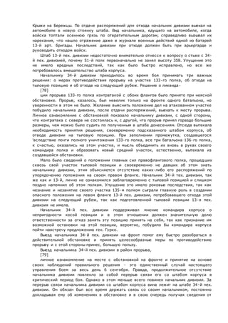 Крыжи на Бережцы. По отдаче распоряжений для отхода начальник дивизии выехал на
автомобиле в новую стоянку штаба. Вид начальника, едущего на автомобиле, когда
войска топтали осеннюю грязь по отвратительным дорогам, справедливо вызывал их
нарекания, что нашло отражение даже в журнале военных действий одной из батарей
13-й арт. бригады. Начальник дивизии при отходе должен быть при арьергарде и
руководить отходом войск.
Штаб 13-й пех. дивизии недостаточно внимательно отнесся к вопросу о стыке с 34-
й пех. дивизией, почему 51-й полк первоначально не занял высоту 358. Упущение это
не имело вредных последствий, так как было быстро исправлено, но все же
потребовалось вмешательство штаба корпуса.
Начальнику 34-й дивизии приходилось во время боя принимать три важных
решения: о мерах противодействия прорыву на участке 133-го полка, об отходе на
тыловую позицию и об отходе на следующий рубеж. Решение о ликвида-
[78]
ции прорыва 133-го полка контратакой с обоих флангов было принято при неясной
обстановке. Прорыв, казалось, был невелик только на фронте одного батальона, но
уверенности в этом не было. Желание выяснить положение дел на атакованном участке
побудило начальника дивизии, после отдачи распоряжений, выехать к месту прорыва.
Личное ознакомление с обстановкой показало начальнику дивизии, с одной стороны,
что контратака с севера не состоялась и, с другой, что прорыв принял гораздо большие
размеры, чем можно было судить по полученным в штабе донесениям. Отсюда вытекала
необходимость принятия решения, своевременно подсказанного штабом корпуса, об
отводе дивизии на тыловую позицию. При заполнении промежутка, создавшегося
'вследствие почти полного уничтожения 133-го полка, все три батальона 136-го полка,
к счастью, оказались на этом участке, и мысль объединить их вновь в руках своего
командира полка и образовать новый средний участок, естественно, вытекала из
создавшейся обстановки.
Мало было сведений о положении главных сил правофлангового полка, прошедших
сквозь свой участок тыловой позиции и своевременно не давших об этом знать
начальнику дивизии, этим объясняется отсутствие каких-либо его распоряжений по
упорядочению положения на своем правом фланге. Начальник 34-й тех. дивизии, так
же как и 13-й, лично не ознакомился заблаговременно с тыловой позицией и слишком
поздно напомнил об этом полкам. Упущение это имело роковые последствия, так как
незнание и незанятие своего участка 135-м полком сыграли главную роль в создании
опасного положения на левом фланге 13-й пех. дивизии, потребовавшего отхода этой
дивизии на следующий рубеж, так как подготовленной тыловой позиции 13-я пех.
дивизия не имела.
Начальник 34-й пех. дивизии поддерживал мнение командира корпуса о
непригодности косой позиции и в этом отношении должен значительную долю
ответственности за отказ занять эту позицию принять на себя, так как признание им
возможной остановки на этой позиции, вероятно, побудило бы командира корпуса
пойти навстречу предложению ген. Гурко.
Выезд начальника 34-й пех. дивизии на фронт помог ему быстро разобраться в
действительной обстановке и принять целесообразные меры по противодействию
прорыву и с этой стороны принес, большую пользу.
Выезд начальника 34-й пех. дивизии в район прорыва,
[79]
личное ознакомление на месте с обстановкой на фронте и принятие на основе
своих наблюдений правильного решения - это единственный случай настоящего
управления боем за весь день 6 сентября. Правда, продолжительное отсутствие
начальника дивизии повлекло за собой перерыв связи его со штабом корпуса в
критический период боя. Однако в этом меньше всего повинен начальник дивизии. За
перерыв связи начальника дивизии со штабом корпуса вина лежит на штабе 34-й пех.
дивизии. Он обязан был все время держать связь со своим начальником, постоянно
докладывая ему об изменениях в обстановке и в свою очередь получая сведения от
 
