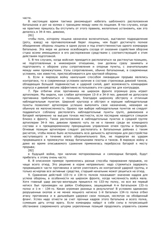 части.
В настоящее время тактика рекомендует избегать шаблонного расположения
батальонов и рот на холмах с границами между ними по лощинам. В тех случаях, когда
на практике пришлось бы отступить от этого правила, желательно установить, как это
делалось в 34-й пех. дивизии,
[81]
чтобы полк, которому лощина назначена включительно, выставлял подразделение
(роту, взвод) на противоположный берег лощины, чем будет достигнуто полное
объединение обороны лощины в одних руках и под ответственностью одного командира
батальона. Эта мера не должна освобождать соседа от оказания содействия обороне
стыка всеми имеющимися в его распоряжении средствами с соответствующей к этим
действиям подготовкой.
5. В тех случаях, когда войскам приходится располагаться на растянутых позициях,
не подготовленных в инженерном отношении, они должны сразу занимать и
подготовлять к обороне узлы сопротивления и опорные пункты, с значительными
между ними промежутками. Узлы сопротивления, обычно батальонные, в современных
условиях, как известно, приспосабливаются для круговой обороны.
6. Если в мировую войну наилучшим способом ликвидации прорыва являлись
контратаки, то в современных условиях наличие в составе стрелковых дивизий танков,
обладающих большой подвижностью и ударной силой, дает возможность командирам
корпуса и дивизий весьма эффективно использовать эти средства для контрудара.
7. При отбитии атак противника на широком фронте огромную роль играет
артиллерия. Мы видели, как слабая артиллерия 13-й и 34-й пех. дивизий не допускала
противника приблизиться к позициям, благодаря широкому обстрелу и отличным
наблюдательным пунктам. Широкий кругозор и обстрел и хорошие наблюдательные
пункты позволяют артиллерии успешно выполнять свое назначение, невзирая на
обычную ее малочисленность. Однако при выборе наблюдательных пунктов не следует
поддаваться соблазну располагать наблюдательные пункты групп, дивизионов и
батарей непременно на высших точках местности, если последние находятся слишком
близко к фронту. Такое расположение в наблюдательных пунктах в средней группе
артиллерии 34-й пех. дивизии привело чуть ли не к панике среди ее командного
состава и к преждевременному прекращению управления огнем группы и батарей.
Огневые позиции артиллерии следует располагать в батальонных районах с таким
расчетом, чтобы можно было использовать всю дальность артиллерии для расстройства
наступающего в течение всего оборонительного боя, не подвергая ее ударам
прорвавшихся в промежутки между батальонами пехоты и танков. В мировую войну и
даже во время описываемого сражения применялась переброска батарей к месту
прорыва;
[82]
в будущей войне, при наличии моторизованных и самоходных батарей, будут
прибегать к этому очень часто.
8. В описанном примере применялись разные способы парирования прорывов, но
чаще всего отход. Это решение в корне неправильно: надо стремиться задержать
прорвавшиеся части противника и затем уничтожить их контратакой ударной группы, и
только исчерпав все активные средства, старший начальник может решиться на отход.
9. Сравнение действий 133-го и 134-го полков показывает значение кадров для
успеха обороны, в особенности на широком фронте, когда численность войск мала.
Хотя главный удар австро-венгерцев пришелся по 133-му полку, но все же первый
натиск был произведен на район Стиберовки, защищаемый 4-м батальоном 133-го
полка и 1-м - 134-го. Какая огромная разница в результатах! В условиях одинаково
разрушенных окопов и не менее мощного натиска 1-й батальон 134-го полка отбил
атаку противника и в дальнейшем удержал свои позиции, несмотря на обойденный
фланг. Успех надо отнести за счет прочных кадров этого батальона и всего полка,
сумевших дать отпор врагу. Если командиры найдут в себе силы в потрясающей
обстановке современного штурма укрепленных позиций продолжать управлять своими
 