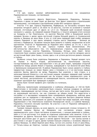 действия.
7-й арм. корпус занимал заблаговременно укрепленную так называемую
Радзивиловскую позицию, составлявшую
[13]
часть укрепленного фронта Берестечко, Радзивилов, Подкамень, Заложце,
Тарнополь и далее по реке Серет до Днестра. Этот фронт укреплялся строительными
организациями, состоявшими в распоряжении штаба Юго-западного фронта.
Участок 7-го арм. корпуса Радзивилов, Подбересце, на постройку которого было
затрачено пятьдесят дней (с 25 июня по 15 августа), состоял из основной и тыловой
позиций, отстоявших друг от Друга на 1,5-3 км. Передний край основной позиции
начинался у церкви, на северной окраине Опарипсы, и тянулся западнее этого селения
на Суходолы и Гае Левятиньске, по высотам Макутре (354) и безыменной высоте
западнее Бучины и далее вдоль восточной стороны большой дороги от Суховольской
корчмы в Наквашу до реки Иквы. К югу от этой реки передний край огибал западную
окраину Подкамня и шел вдоль западной стороны шоссе Подкамень - Заложце до
плотины у Подбересце. Основная позиция была развита в глубину неодинаково на всем
протяжении. Участок от Радзивилова до Подкамня имел глубину до 1½ км, к югу от
Подкамня на участке 7-го арм. корпуса глубина была незначительна. Это
обстоятельство объясняется тем, что первоначально строился, как продолжение
основной позиции, участок Подкамень, Паликровы, Кутище, река Серет. Затем
строителям было указано вынести основную позицию на этом участке западнее шоссе
на восточный берег реки Самец, почему здесь и не успели достаточно развить позицию
в глубину.
Особенно сильно были укреплены Радзивилов и Подкамень. Первый запирал пути
из Львова в Ровно, второй, расположенный на значительных высотах,
господствовавших над всем пространством к югу до реки Серет, прикрывал открытый
промежуток между реками Иквой и Горынью, выводивший в тыл болотистой реки Иквы
и Кременецких возвышенностей. В районе Радзивилова была сильно развита в глубину
предмостная позиция на левом берегу реки o Слоневки и в 2 км восточнее хорошо
укреплен Крупец фронтом на запад. Подкамень был укреплен с трех сторон, а в
непосредственной близости к его восточной окраине проходил передний край тыловой
позиции, одновременно образовавший как бы вторую линию подкаменского узла. В
самом местечке, расположенном на командующей высоте, католический монастырь с
огромным кругозором был превращен в редюит.
Окопы были полной профили для стрельбы со ступеньки,
[14]
обнесены проволочными заграждениями и снабжены убежищами, от 152-мм бомб.
Недостатками в постройке укреплений были слишком тяжелые козырьки из крупных
бревен, перекрывавшие частью сплошь, частью две трети окопа. Они резко выделялись
на окружающей местности, так как строились до уборки полей. Эти недостат ки в
постройке и в маскировке козырьков были своевременно обнаружены, войскам даны
указания для их переделки и маскировки, но, вследствие быстрого развития боевых
действий, выполнить эти указания не удалось. Обстрел был везде хороший, хотя между
Радзивиловом и Гае Левятиньске ограничен Фольварским лесом, а в районе Накваша,
Подкамень стеснялся лесными группами. На участке к югу от Подкамня наблюдение и
обстрел были превосходны.
Тыловая позиция имелась на всем фронте, но в различной степени готовности. От
северной окраины Крупца до Немировки она составляла вторую линию
радзивиловского узла и была построена основательно, с нужным развитием в глубину,
имея в 2-3 км восточнее 3-ю линию из отдельных укреплений типа люнетов. К югу от
Немировки до Дранчи Польской были построены только два полукольцевых окопа на
большом расстоянии друг от друга и южнее Дранчи Польской - три группы окопов в
расстоянии 1 км друг от друга. Далее тыловая позиция сливалась с основной, образуя в
районе Накваши, по обоим берегам реки Иквы, густую сеть окопов. К югу от реки Иквы,
от Тетыль-ковцы до Серетце, тыловая позиция включала сильно укрепленный Чарны
 