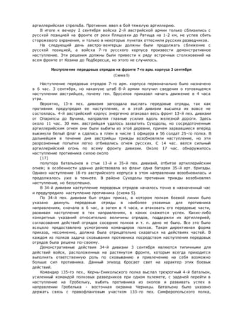 артиллерийская стрельба. Противник ввел в бой тяжелую артиллерию.
В итоге к вечеру 2 сентября войска 2-й австрийской армии только сблизились с
русской позицией на фронте от реки Пляшувки до Ратища на 1-2 км, не успев сбить
сторожевого охранения, и только в некоторых пунктах оттеснили русских разведчиков.
На следующий день австро-венгерцы должны были продолжать сближение с
русской позицией, а войска 7-го русского корпуса произвести демонстративное
наступление. Эти решения должны были привести к ряду встречных столкновений на
всем фронте от Козина до Подбересце, но этого не случилось.
Наступление передовых отрядов на фронте 7-го арм. корпуса 3 сентября
(Схема 5)
Наступление передовых отрядов 7-го арм. корпуса первоначально было назначено
в 6 час. 3 сентября, но накануне штаб 8-й армии получил сведения о готовящемся
наступлении австрийцев, почему ген. Брусилов приказал начать движение в 4 часа
утра.
Вероятно, 13-я пех. дивизия запоздала выслать передовые отряды, так как
противник предупредил ее наступление, и в этой дивизии высылка их вовсе не
состоялась. 4-й австрийский корпус энергично атаковал весь фронт 13-й пех. дивизии
от Опарипсы до Бучина, направляя главные усилия вдоль железной дороги. Здесь
около 11 час. 30 мин. австрийцам удалось захватить Суходолы, но сосредоточенным
артиллерийским огнем они были выбиты из этой деревни, причем зарвавшиеся вперед
выкинули белый флаг и сдались в плен в числе 1 офицера и 56 солдат 25-го полка. В
дальнейшем в течение дня австрийцы трижды возобновляли наступление, но эти
разрозненные попытки легко отбивались огнем русских. С 14 час. велся сильный
артиллерийский огонь по всему фронту дивизии. Около 17 час. обнаружилось
наступление противника силою около
[17]
полутора батальонов в стык 13-й и 35-й пех. дивизий, отбитое артиллерийским
огнем; в особенности удачно действовала во фланг одна батарея 35-й арт. бригады.
Однако наступление 18-го австрийского корпуса в этом направлении возобновилась и
продолжалось уже в темноте. В районе Суходолы противник трижды возобновлял
наступление, но безуспешно.
В 34-й дивизии наступление передовых отрядов началось точно в назначенный час
и предупредило наступление противника (схема 5).
По 34-й пех. дивизии был отдан приказ, в котором полкам боевой линии было
указано двинуть передовые отряды в наиболее уязвимых для противника
направлениях, сначала в 6 час, а затем в 4 часа, и атаковать его передовые части,
развивая наступление в тех направлениях, в каких скажется успех. Каких-либо
конкретных указаний относительно величины отрядов, поддержки их артиллерией,
согласования действий отрядов соседних полков и т. п. дано не было. Все это было
всецело предоставлено усмотрению командиров полков. Такая директивная форма
приказа, несомненно, должна была отрицательно сказаться на действиях частей. В
каждом из полков задача сковывания противника посредством наступления передовых
отрядов была решена по-своему.
Демонстративные действия 34-й дивизии 3 сентября являются типичными для
действий войск, расположенных на растянутом фронте, которым всегда приходится
выполнять ответственную роль по сковыванию и привлечению на себя возможно
больше сил противника. Данный эпизод бросает свет на характер этих боевых
действий.
Командир 135-го пех., Керчь-Еникольского полка выслал трехротный 4-й батальон,
усиленный командой полковых разведчиков при одном пулемете, с задачей перейти в
наступление на Гробельку, выбить противника из окопов и развивать успех в
направлении Гробелька - восточная окраина Черницы. Батальону было указано
держать связь с правофланговым участком 133-го пех. Симферопольского полка,
 