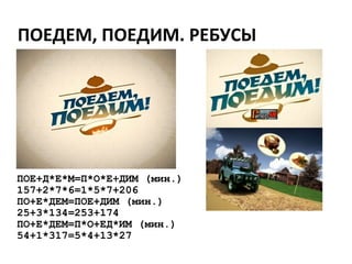 ПОЕДЕМ, ПОЕДИМ. РЕБУСЫ
ПОЕ+Д*Е*М=П*О*Е+ДИМ (мин.)
157+2*7*6=1*5*7+206
ПО+Е*ДЕМ=ПОЕ+ДИМ (мин.)
25+3*134=253+174
ПО+Е*ДЕМ=П*О+ЕД*ИМ (мин.)
54+1*317=5*4+13*27
 