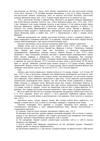 наступление на Ростоки, после чего прочно закрепились на юго-восточной опушке
этого леса. Поэтому к 21 октября позиция противника, к югу от р. Иква, тянулась по
юго-восточной опушке указанного леса на высоты восточнее Лопушно, восточную
окраину Волицкой рощи, выс. 177,7 и далее перед фронтом 6-го корпуса на выс.
175,7, восточнее Гонтова и Иванув Горн. Местность на фронте позиции образовала
ряд естественных опорных пунктов: выс. 176,8, Волицкая роща, выс. 177,7, выс. 175,7
и др. Западнее этой линии опорных пунктов в расстоянии 1-2 км лежала вторая линия
местных предметов, удобная для устройства второй линии обороны. В полосе 7-го
корпуса эту линию образовывали восточные опушки лесов Черный и Верещак с
промежуточными рощами и перелесками. Важнейшее значение на фронт е 34-й дивизии
имели Волицкий район и район выс. 177,7 с прилегающим к нему с запада лесом
Верещак.
Занятый противником лес северо-восточнее Лопушно и огонь с северного берега р.
Иква совершенно сковывали действия 13-й дивизии, которой могла быть предоставлена
только обеспечивающая и при удаче вспомогательная роль.
Позиция противника после месяца усиленных работ была хорошо укреплена.
Первая линия шла по восточным скатам гребня 176,8, 177,7, 175,7, вторая - по
восточной опушке лесной полосы Черный лес, Верещак и третья - Панасовка, Ушерова
Гора. Первые две линии были уже построены и обнесены проволочными
заграждениями. Важнейшие опорные пункты, районы Волица и выс. 177,7, были
обнесены с тыла сплошными окопами, местами с проволочными заграждениями. Окопы
были полной профили с бойницами, но имели мало блиндажей. Как показали
рекогносцировки к началу октября, сплошные проволочные заграждения на фронте 34-
й дивизии на участке Волица, 177,7 состояли из двух полос в расстоянии 25-30 шагов
одна от другой. Наиболее сильной была первая полоса в 4-5 рядов кольев, обвитых
проволокой. Вторая полоса была в 2-3 ряда кольев. Около южной окраины Волица был
наиболее запутанный участок. На участке 177,7, 175,7 на всем фронте
[42]
имелись две полосы проволоки: первая полоса в 4-5 кольев, вторая - в 2-3 кола. От
выс. 177,7 к югу и несколько севернее нее проволочные заграждения состояли из трех
полос. Южнее поста Горыньского вторая линия, расположенная по восточной опушке
леса Верещак, была обнесена проволокой в два кола. Точно выяснить расположение
проволочных заграждений было трудно, так как местами окопы скрывались в балках.
Район пеньков в северной части Волицкой рощи был усилен, благодаря обмотке их
проволокой. Участок Лопушно, Волица имел две полосы проволочных заграждений по
3-5 рядов кольев в каждой. Такого же характера участок был и перед фронтом 16-й
дивизии. Лес северо-восточнее Лопушно окружали с трех сторон 10 рядов проволоки.
Все эти свойства местности и позиции противника затрудняли совместную атаку 34-
й и 13-й дивизий. Атака же вместе с 16-й дивизией требовала выбора пункта
сосредоточения усилий ближе к расположению этой дивизии. Этим пунктом и являлась
выс. 177,7.
Противник занял только первую линию. Вот почему можно было надеяться, что
прорыв в одном месте, как и в бою 13 сентября, приведет к падению всей линии.
Решения командира 34-й дивизии и соседей. Командир 34-й дивизии, учтя
сложившуюся обстановку и опыт предшествовавших боев, пришел окончательно к
следующему решению:
 а) Главным пунктом атаки позиции противника избрать выс. 177,7.
 б) Овладев этой высотой, развить прорыв полковым резервом 135-го полка к северо-
западу в тыл Волицкого района, чем создать обстановку для овладения этим вторым
важным центром сопротивления противника 136-м полком.
 в) По овладении первой линией совместными усилиями 134-го и 135-го полков
захватить лес Верещак.
 г) После захвата леса Верещак закрепиться на его западной опушке. Развивать
прорыв далее на запад не предполагалось.
 д) Артиллерия дивизии{7} с рассветом сосредоточивает на фронте около 2 000 шагов
 
