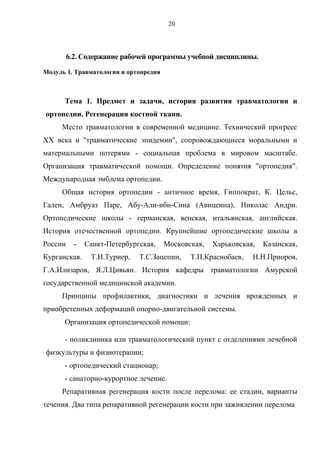 20
6.2. Содержание рабочей программы учебной дисциплины.
Модуль 1. Травматология и ортопредия
Тема 1. Предмет и задачи, история развития травматологии и
ортопедии. Регенерация костной ткани.
Место травматологии в современной медицине. Технический прогресс
XX века и "травматические эпидемии", сопровождающиеся моральными и
материальными потерями - социальная проблема в мировом масштабе.
Организация травматической помощи. Определение понятия "ортопедия".
Международная эмблема ортопедии.
Общая история ортопедии - античное время, Гиппократ, К. Цельс,
Гален, Амбруаз Паре, Абу-Али-ибн-Сина (Авиценна), Николас Андри.
Ортопедические школы - германская, венская, итальянская, английская.
История отечественной ортопедии. Крупнейшие ортопедические школы в
России - Санкт-Петербургская, Московская, Харьковская, Казанская,
Курганская. Т.И.Турнер, Т.С.Зацепин, Т.П.Краснобаев, Н.Н.Приоров,
Г.А.Илизаров, Я.Л.Цивьян. История кафедры травматологии Амурской
государственной медицинской академии.
Принципы профилактики, диагностики и лечения врожденных и
приобретенных деформаций опорно-двигательной системы.
Организация ортопедической помощи:
- поликлиника или травматологический пункт с отделениями лечебной
физкультуры и физиотерапии;
- ортопедический стационар;
- санаторно-курортное лечение.
Репаративная регенерация кости после перелома: ее стадии, варианты
течения. Два типа репаративной регенерации кости при заживлении перелома
 