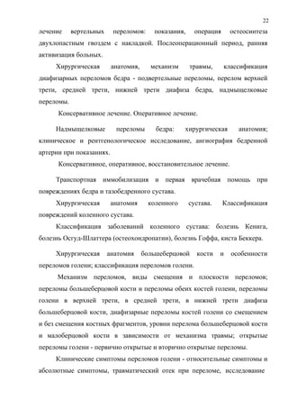 22
лечение вертельных переломов: показания, операция остеосинтеза
двухлопастным гвоздем с накладкой. Послеоперационный период, ранняя
активизация больных.
Хирургическая анатомия, механизм травмы, классификация
диафизарных переломов бедра - подвертельные переломы, перелом верхней
трети, средней трети, нижней трети диафиза бедра, надмыщелковые
переломы.
Консервативное лечение. Оперативное лечение.
Надмыщелковые переломы бедра: хирургическая анатомия;
клиническое и рентгенологическое исследование, ангиография бедренной
артерии при показаниях.
Консервативное, оперативное, восстановительное лечение.
Транспортная иммобилизация и первая врачебная помощь при
повреждениях бедра и тазобедренного сустава.
Хирургическая анатомия коленного сустава. Классификация
повреждений коленного сустава.
Классификация заболеваний коленного сустава: болезнь Кенига,
болезнь Осгуд-Шлаттера (остеохондропатии), болезнь Гоффа, киста Беккера.
Хирургическая анатомия большеберцовой кости и особенности
переломов голени; классификация переломов голени.
Механизм переломов, виды смещения и плоскости переломов;
переломы большеберцовой кости и переломы обеих костей голени, переломы
голени в верхней трети, в средней трети, в нижней трети диафиза
большеберцовой кости, диафизарные переломы костей голени со смещением
и без смещения костных фрагментов, уровни перелома большеберцовой кости
и малоберцовой кости в зависимости от механизма травмы; открытые
переломы голени - первично открытые и вторично открытые переломы.
Клинические симптомы переломов голени - относительные симптомы и
абсолютные симптомы, травматический отек при переломе, исследование
 
