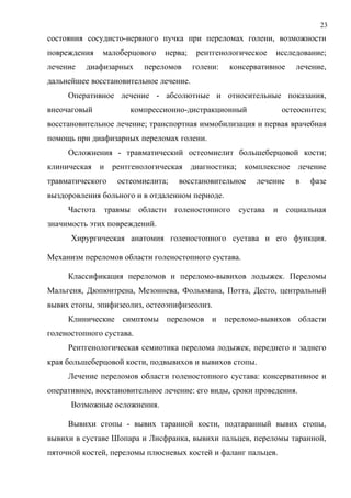 23
состояния сосудисто-нервного пучка при переломах голени, возможности
повреждения малоберцового нерва; рентгенологическое исследование;
лечение диафизарных переломов голени: консервативное лечение,
дальнейшее восстановительное лечение.
Оперативное лечение - абсолютные и относительные показания,
внеочаговый компрессионно-дистракционный остеосинтез;
восстановительное лечение; транспортная иммобилизация и первая врачебная
помощь при диафизарных переломах голени.
Осложнения - травматический остеомиелит большеберцовой кости;
клиническая и рентгенологическая диагностика; комплексное лечение
травматического остеомиелита; восстановительное лечение в фазе
выздоровления больного и в отдаленном периоде.
Частота травмы области голеностопного сустава и социальная
значимость этих повреждений.
Хирургическая анатомия голеностопного сустава и его функция.
Механизм переломов области голеностопного сустава.
Классификация переломов и переломо-вывихов лодыжек. Переломы
Мальгеня, Дюпюитрена, Мезоннева, Фолькмана, Потта, Десто, центральный
вывих стопы, эпифизеолиз, остеоэпифизеолиз.
Клинические симптомы переломов и переломо-вывихов области
голеностопного сустава.
Рентгенологическая семиотика перелома лодыжек, переднего и заднего
края большеберцовой кости, подвывихов и вывихов стопы.
Лечение переломов области голеностопного сустава: консервативное и
оперативное, восстановительное лечение: его виды, сроки проведения.
Возможные осложнения.
Вывихи стопы - вывих таранной кости, подтаранный вывих стопы,
вывихи в суставе Шопара и Лисфранка, вывихи пальцев, переломы таранной,
пяточной костей, переломы плюсневых костей и фаланг пальцев.
 