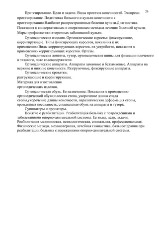 26Протезирование. Цели и задачи. Виды протезов конечностей. Экспресс-
протезирование. Подготовка больного и культи конечности к
протезированию.Наиболее распространенные болезни культи.Диагностика.
Показания к консервативным и оперативным методам лечения болезней культи.
Меры профилактики вторичных заболеваний культи.
Ортопедические изделия. Ортопедические корсеты: фиксирующие,
корригирующие. Типы фиксирующих корсетов, показания к их
применению.Виды корригирующих корсетов, их устройство, показания к
применению корригирующих корсетов. Ортезы.
Ортопедические лонгеты, тутор, ортопедические шины для фиксации плечевого
и тазового, пояс головодержатели.
Ортопедические аппараты. Аппараты замковые и беззамковые. Аппараты на
верхние и нижние конечности. Разгрузочные, фиксирующие аппараты.
Ортопедические кроватки,
разгружающие и корригирующие.
Материал для изготовления
ортопедических изделии.
Ортопедическая обувь. Ее назначение. Показания к применению
ортопедической обуви;плоская стопа, укорочение длины следа
стопы,укорочение длины конечности, паралитическая деформация стопы,
врожденная косолапость, специальная обувь на аппараты и туторы.
Супинаторы и пронаторы.
Понятие о реабилитации. Реабилитация больных с повреждениями и
заболеваниями опорно-двигательной системы. Ее виды, цели, задачи.
Реабилитация медицинская, психологическая, социальная, профессиональная.
Физические методы, механотерапия, лечебная гимнастика, бальнеотерапия при
реабилитации больных с поражениями опорно-двигательной системы.
 