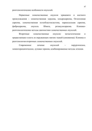 47
рентгенологические особенности опухолей.
Первичные злокачественные опухоли хрящевого и костного
происхождения - злокачественная хордома, хондросаркома, Остеогенная
capкома, злокачественная остеобластокластома, параоссальная саркома,
фибросаркома, опухоль Юинга, ретикулосаркома. Клинико-
рентгенологические методы диагностики злокачественных опухолей.
Вторичные злокачественные опухоли: метастатические и
прорастающие в кость из окружающих мягких тканей (синовиома). Клиника и
рентгенология вторичных злокачественных опухолей.
Современное лечение опухолей - хирургическое,
химиотерапевтическое, лучевая терапия, комбинированные методы лечения.
 