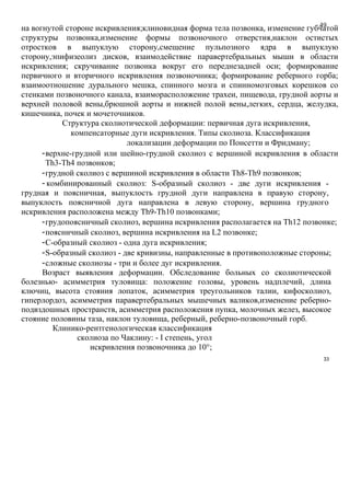 49на вогнутой стороне искривления;клиновидная форма тела позвонка, изменение губчатой
структуры позвонка,изменение формы позвоночного отверстия,наклон остистых
отростков в выпуклую сторону,смещение пульпозного ядра в выпуклую
сторону,эпифизеолиз дисков, взаимодействие паравертебральных мыши в области
искривления; скручивание позвонка вокруг его переднезадней оси; формирование
первичного и вторичного искривления позвоночника; формирование реберного горба;
взаимоотношение дурального мешка, спинного мозга и спинномозговых корешков со
стенками позвоночного канала, взаиморасположение трахеи, пищевода, грудной аорты и
верхней половой вены,брюшной аорты и нижней полой вены,легких, сердца, желудка,
кишечника, почек и мочеточников.
Структура сколиотической деформации: первичная дуга искривления,
компенсаторные дуги искривления. Типы сколиоза. Классификация
локализации деформации по Понсетти и Фридману;
-верхне-грудной или шейно-грудной сколиоз с вершиной искривления в области
Th3-Th4 позвонков;
-грудной сколиоз с вершиной искривления в области Th8-Th9 позвонков;
- комбинированный сколиоз: S-образный сколиоз - две дуги искривления -
грудная и поясничная, выпуклость грудной дуги направлена в правую сторону,
выпуклость поясничной дуга направлена в левую сторону, вершина грудного
искривления расположена между Th9-Th10 позвонками;
-грудопоясничный сколиоз, вершина искривления располагается на Th12 позвонке;
-поясничный сколиоз, вершина искривления на L2 позвонке;
-C-образный сколиоз - одна дуга искривления;
-S-образный сколиоз - две кривизны, направленные в противоположные стороны;
-сложные сколиозы - три и более дуг искривления.
Возраст выявления деформации. Обследование больных со сколиотической
болезнью- асимметрия туловища: положение головы, уровень надплечий, длина
ключиц, высота стояния лопаток, асимметрия треугольников талии, кифосколиоз,
гиперлордоз, асимметрия паравертебральных мышечных валиков,изменение реберно-
подвздошных пространств, асимметрия расположения пупка, молочных желез, высокое
стояние половины таза, наклон туловища, реберный, реберно-позвоночный горб.
Клинико-рентгенологическая классификация
сколиоза по Чаклину: - I степень, угол
искривления позвоночника до 10°;
33
 