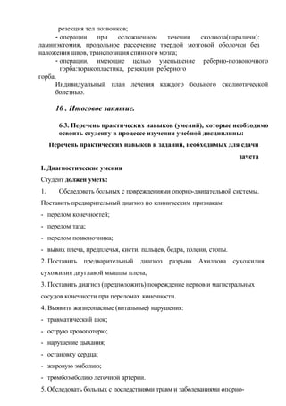 резекция тел позвонков;
- операции при осложненном течении сколиоза(параличи):
ламинэктомия, продольное рассечение твердой мозговой оболочки без
наложения швов, транспозиция спинного мозга;
- операции, имеющие целью уменьшение реберно-позвоночного
горба:торакопластика, резекции реберного
горба.
Индивидуальный план лечения каждого больного сколиотической
болезнью.
10 . Итоговое занятие.
6.3. Перечень практических навыков (умений), которые необходимо
освоить студенту в процессе изучения учебной дисциплины:
Перечень практических навыков и заданий, необходимых для сдачи
зачета
I. Диагностические умения
Студент должен уметь:
1. Обследовать больных с повреждениями опорно-двигательной системы.
Поставить предварительный диагноз по клиническим признакам:
- перелом конечностей;
- перелом таза;
- перелом позвоночника;
- вывих плеча, предплечья, кисти, пальцев, бедра, голени, стопы.
2. Поставить предварительный диагноз разрыва Ахиллова сухожилия,
сухожилия двуглавой мышцы плеча,
3. Поставить диагноз (предположить) повреждение нервов и магистральных
сосудов конечности при переломах конечности.
4. Выявить жизнеопасные (витальные) нарушения:
- травматический шок;
- острую кровопотерю;
- нарушение дыхания;
- остановку сердца;
- жировую эмболию;
- тромбоэмболию легочной артерии.
5. Обследовать больных с последствиями травм и заболеваниями опорно-
 