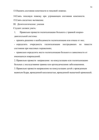 91
13.Оценить состояние конечности в гипсовой повязке.
14.Снять гипсовую повязку при угрожающем состоянии конечности.
15.Снять скелетное вытяжение.
III. Деонтологические умения
Студент должен уметь:
1. Правильно провести госпитализацию больного с травмой опорно-
двигательной системы:
- принять решение о необходимости госпитализации или отказе от нее;
- определить очередность госпитализации пострадавших по тяжести
состояния при массовых поражениях;
- правильно определить место госпитализации больного в зависимости от
имеющихся повреждений.
2. Правильно провести направление на консультацию или госпитализацию
больных с последствиями травмы или ортопедическими заболеваниями.
3. Правильно провести направление на консультацию детей с врожденным
вывихом бедра, врожденной косолапостью, врожденной мышечной кривошеей.
 
