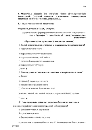 100
8. Оценочные средства для контроля уровня сформированности
компетенций (текущий контроль успеваемости, промежуточная
аттестация по итогам освоения дисциплины).
8.1. Виды промежуточной аттестации:
текущий и рубежный (ИМК) контроль
осуществляется в форме решения тестовых заданий и ситуационных
задач. Примеры тестовых заданий текущего контроля по
дисциплине
«Травматология, ортпедия» (с эталонами ответов)
1. Какой перелом плеча относится к внесуставным повреждениям?
а) перелом головки плеча
б) перелом головчатого возвышения
в) перелом анатомической шейки
г) перелом блоковидного возвышения
д) перелом малого бугорка
Ответ: д
2. Повреждение чего не имеет отношения к повреждениям кисти?
а) фаланг
б) тыльной поверхности кисти
в) ладонной поверхности кисти
г) области основания большого пальца
д) мягких тканей над линией кистевого (лучезапястного) сустава
Ответ: д
3. Чего стремимся достичь у пожилого больного с варусным
переломом шейки бедра методом ранней мобилизации?
а) снижения болевых ощущений
б) сращения перелома
в) формирования ложного сустава
г) увеличения опороспособности за счёт формирования более мощных
рубцов
 