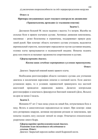 100
д) увеличения опороспособности за счёт перераспределения нагрузки
Ответ: в
Примеры ситуационных задач текущего контроля по дисциплине
«Травматология, ортпедия» (с эталонами ответов)
Задача 1.
Доставлен больной М. после падения с высоты 3-х метров. Жалобы на
сильные боли в правом плечевом суставе. Активные движения невозможны,
пассивные – резко болезненны и ограничены, поддерживает правую руку
левой рукой. При осмотре: область плечевого сустава утолщена, выделяется
акромиальный отросток, пальпаторно определяется пустая суставная впадина,
головка плеча прощупывается в подмышечной впадине. Попытка поднять
руку или отвести ее вызывает пружинистое сопротивление в суставе.
Сформулировать диагноз.
Каковы ваши лечебные мероприятия в условиях травмпункта.
Ответ:
Диагноз: Закрытый нижний вывих правого плеча.
Необходима рентгенография области плечевого сустава для уточнения
диагноза и исключения переломов лопатки и плечевой кости. Если диагноз
установлен верно, то в условиях перевязочной травмпункта под местной
анестезией проводится вправление вывиха. Делается контрольная
рентгенография и конечность фиксируется бинтовой повязкой (Дезо, Вельпо)
на срок не менее 2 недель.
Задача 2.
Женщина 67 лет 2 часа назад упала на левый бок, почувствовала боль в
паху. Встать и самостоятельно передвигаться не может. При осмотре: левая
нога ротирована кнаружи, активная внутренняя ротация ее невозможна, при
попытке поднять ногу скользит пяткой по опоре. Отмечается относительное
укорочение левого бедра.
Сформулируйте предположительный диагноз.
Укажите план дальнейшего обследования и
лечения. Ответ:
Диагноз: Закрытый перелом шейки левой бедренной кости.
 