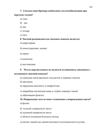 100
7. Сколько шин Крамера необходимо для иммобилизации при
переломе голени?
а) одна
б) две
в) три
г) четыре
д) пять
8. Частной разновидностью гипсовых повязок является:
а) циркулярная
б) шина (передняя, задняя)
в) корсет
г) окончатая
д) мостовидная
9. Что из перечисленного не является осложнением, связанным с
наложением гипсовой повязки?
а) сдавление магистральных сосудистых и нервных стволов
б) пролежни
в) нарушение венозного и лимфооттока
г) микробные воспаления кожи и глубже лежащих тканей
д) образование фликтен
10. Повреждение чего не имеет отношения к повреждениям кисти?
а) фаланг
б) тыльной поверхности кисти
в) ладонной поверхности кисти
г) области основания большого пальца
д) мягких тканей над линией кистевого (лучезапястного) сустава
 
