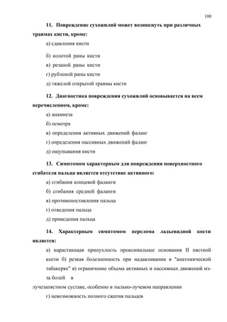 100
11. Повреждение сухожилий может возникнуть при различных
травмах кисти, кроме:
а) сдавления кисти
б) колотой раны кисти
в) резаной раны кисти
г) рубленой раны кисти
д) тяжелой открытой травмы кисти
12. Диагностика повреждения сухожилий основывается на всем
перечисленном, кроме:
а) анамнеза
б) осмотра
в) определения активных движений фаланг
г) определения пассивных движений фаланг
д) ощупывания кисти
13. Симптомом характерным для повреждения поверхностного
сгибателя пальца является отсутствие активного:
а) сгибания концевой фаланги
б) сгибания средней фаланги
в) противопоставления пальца
г) отведения пальца
д) приведения пальца
14. Характерным симптомом перелома ладьевидной кости
является:
а) нарастающая припухлость проксимальнее основания II пястной
кости б) резкая болезненность при надавливании в "анатомической
табакерке" в) ограничение объема активных и пассивных движений из-
за болей в
лучезапястном суставе, особенно в тыльно-лучевом направлении
г) невозможность полного сжатия пальцев
 