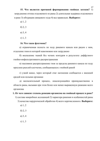 67
15. Что является причиной формирования гнойных затеков? 1)
затруднение оттока отделяемого из раны 2) длительная задержка отделяемого
в ране 3) обтурация свищевого хода 4) все правильно. Выберите:
а) 1, 2
б) 2, 3
в) 3, 4
г) 1, 3
16. Что такое флегмона?
а) ограниченная полость по ходу раневого канала или рядом с ним,
отделение гноя из которой невозможно или затруднено
б) воспаление тканей без четких контуров в результате диффузного
гнойно-инфильтративного распространения
в) пассивное распространение гноя за пределы раневого канала по ходу
прослоек рыхлой клетчатки, сообщающееся с гнойной раной
г) узкий канал, через который очаг нагноения сообщается с внешней
средой или полыми органами
д) воспалительный процесс, локализующийся преимущественно в
области раны, вызывая при этом более или менее выраженную реакцию всего
организма
1. От чего зависит степень реакции организма на гнойный процесс в ране?
1) состава микробных ассоциаций 2) характера ранения и особенностей раны
3) качества хирургической обработки 4) всего перечисленного. Выберите:
а) 1, 2
б) 2, 3
в) 3, 4
г) 1, 3
 