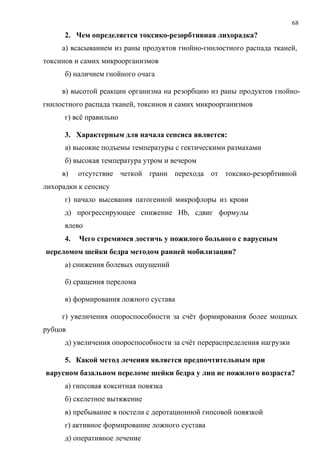 68
2. Чем определяется токсико-резорбтивная лихорадка?
а) всасыванием из раны продуктов гнойно-гнилостного распада тканей,
токсинов и самих микроорганизмов
б) наличием гнойного очага
в) высотой реакции организма на резорбцию из раны продуктов гнойно-
гнилостного распада тканей, токсинов и самих микроорганизмов
г) всё правильно
3. Характерным для начала сепсиса является:
а) высокие подъемы температуры с гектическими размахами
б) высокая температура утром и вечером
в) отсутствие четкой грани перехода от токсико-резорбтивной
лихорадки к сепсису
г) начало высевания патогенной микрофлоры из крови
д) прогрессирующее снижение Hb, сдвиг формулы
влево
4. Чего стремимся достичь у пожилого больного с варусным
переломом шейки бедра методом ранней мобилизации?
а) снижения болевых ощущений
б) сращения перелома
в) формирования ложного сустава
г) увеличения опороспособности за счёт формирования более мощных
рубцов
д) увеличения опороспособности за счёт перераспределения нагрузки
5. Какой метод лечения является предпочтительным при
варусном базальном переломе шейки бедра у лиц не пожилого возраста?
а) гипсовая кокситная повязка
б) скелетное вытяжение
в) пребывание в постели с деротационной гипсовой повязкой
г) активное формирование ложного сустава
д) оперативное лечение
 